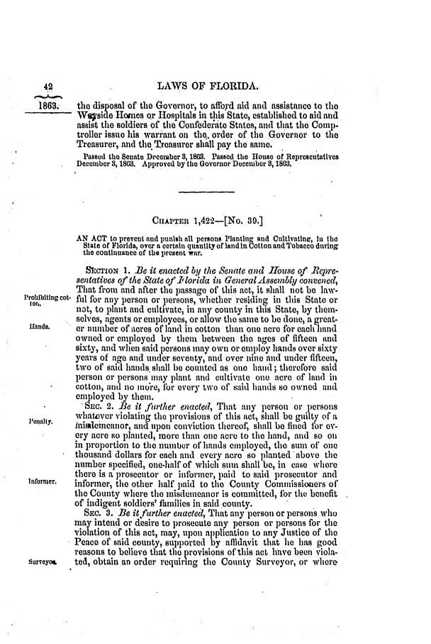 handle is hein.slavery/ssactsfl0239 and id is 1 raw text is: 42                        LAWS OF FLORIDA.
1863.   the disposal of the Governor, to affoyd aid and assistance to the
- Wqside Homes or Hospitals in this State, established to aid and
assist the soldiers of the Confedeidite States, and that the Comp.
troller issue his warrant on tho, order of the Governor to the
Treasurer, and the Treasurer shall pay the same.
Passed the Senate Decemaber 3, 1863. Passed the House of Representatives
Decelnber 3, 1863. Approved by the Governor December 8, 1803.
CHIAPTEr 1,422-[No. 39.]
AN ACT to prevent and punish all persons Planting and Cultivatinv, in the
State of Florida, over a certain quantity of land in Cotton and Tobacco during
the continuance of the present war.
Sltcrio  1. Be it enacted b'y the Senate and 1house of -Repre-
sentatives of the State of 1 orida in Ceneral Assembly convened,
That from and after the passage of this act, it shall not be law-
Prohibiting cot- fill for any person or persons, whether residing in this State or
toy,.      not, to plant and cultivate, in any county in this State, by them-
selves, agents or employees, or allow the same to be done, a great-
Hands.     er number of acres of land in cotton than one acre for each hand
owned or employed by them between the ages of fifteen and
sixty, and when said persons may own or employ hands over sixty
years of age and under seventy, and over nine and under fifteen,
two of said hands. shall 1)e counted as one haud ; therefore said
person or persons may plant and cultivate one acre of land in
cotton, and no intre, for every two of said hands so owned and
employed by them.
. Sxc. 2. Be it further enacted, That any person or persons
whatever violating the provisions of this act, shall be guilty of n
lIer~nity,  inisleineanor, and upon conviction thereof, shall be fined for ev-
ery acre so planted, more than one acre to the hand, and so oil
in proportion to the number of hands emnployed, the sum of one
thousand dollars for each and every acre so planted above the
number specified, one-half of which sum shall be, in ease whore
there is a prosecutor or informer, paid to said prosecutor and
Informer.  informer, the other half paid to the County Commissioners of
the County where the misdemeanor is committed, for the benefit
of indigent soldiers' families in said county.
SEc. 3. Be it further enacteil, That any person or persons who
may intend or desire to prosecute any person or persons for the
violation of this act, may, upon application to any Justice of the
Peace of said county, supported by affidavit that lie has good
reasons to believe that the provisions of this act have been viola-
surveyo   ted, obtain an order requiring the County Surveyor, or where


