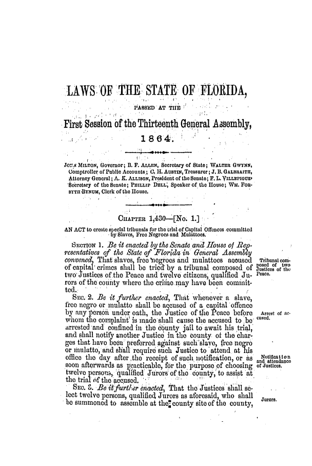 handle is hein.slavery/ssactsfl0241 and id is 1 raw text is: LAWS 'OF THE. STATE OF FLORIDA,
PASED AT THE           -
First Sesion of the Thirteenth General Aasembly,
*                  1 864.
Jo 'N MILTON, Governor; B. F. ALLEN, Secretary of State; WALTERt GWYNN,
Uomptroller of Public Accounts; C H. AusTis, Treasurer; J. B, GALBlAITH,
Attorney General; A. K. ALLISON, President of the Senate; F, L. YILLEPIGUEO
'ecretary of the Senate; PnIuwP DELL; Speaker of the House; Wm. FoR-
BYTH .BY -uu, Clerk of the House.
OUATER 1,430-[No. 1.]
AN ACT to create special tribunals for the trial of Capital Offences committed
by Slaves, Free Negroes and Mulattoes.
SEcTiON 1. Be it enacted by the Senate and House of Riep-
esentatives of the Sate of Florida in General Assembly
convened That slaves, free 'negroes and mulattoes aooused Tribunal com-
of capital crimes shall be tried by a tribunal composed of ,o'c of tie
two' Justices of the Peace and twelve citizens, qualified Ju- Peace.
rors of the couity where the crimie may have been commit-
ted.   '                     '                   I
SEC. 2. Be it further enacted, That whenever a slave,
free negro or mulatto shall be aqcused of a capital offence
by any 15erson under oath, the Justice of tjie Peace before Arrest of zIe-
whom the complaint is made shall cause the accused to 'be cued.
arrested 'and confined in the 6bunty jail to await his trial,'
and shall notify another Justied in the county of the char-
ges that have been preferred against such'slave, free negro
or mulatto, and shall require such Justice to attend at is
office the day after ,the receipt of such notification, or ais  Notiflcatlon
soon afterwards as practicable, for the purpose of choosing ofand uattendance
twelve person, 'quaified' Jurors' of the county, to assist at
the trialS  f the accused.
SEC. 0. ie itf~&t~er enacted, That the Justices 'slall se-
lect twelve persons, qualified Jurors as aforesaid, who shall  Jurors.
be summoned to assemble at the  county site of the county,


