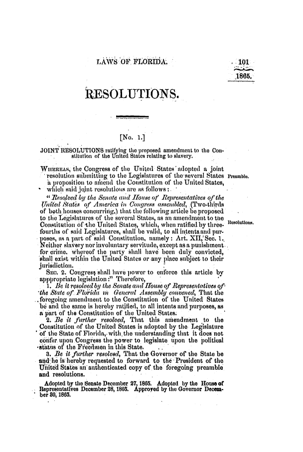 handle is hein.slavery/ssactsfl0257 and id is 1 raw text is: TLAWS o? FLORbiA.                            .101
1805.
RESOLUTIONS.
[No. 1.]
JOINT RESOLUTIONS ratifying the proposed amendment to tho Con-
stitution of the United States relating to slavery.
Winurks, tile Congress of the United States' adopted a joint
resolution submitting to the Legislatures of the'several States Preamble.
hi proposition to namend the Constitution of the United States,
which said joint Iesolutious are as iollows:
Resolved byi the Senate and 11118r of Repr'e8entatives of the
Unlteld tata of' America in Congross assembled, (Two-thirds
of both houses concurrifig,) that the following article be proposed
to the Legislatures of the several States, as an amendment to tile
Constitution of the United States, which, when ratified by three. tosolutlons.
fourths of' said Legislatures, shall be valid, to all in.tentataud pur-
1)0ses, as a part of said Constitution, namely : Art. XII,'Sec. l.,
N either slavery nor involuntary servitude, except as a punishment..
for criie. Whereof the party shall have been duly convicted,
shall exist witfin the United States or any place subject to their
jurisdiction.
Sie. 2. Cougresj shall have power to enforce this article by
apppropriate legislation : Therefore,
1. Be it rosoled by the Senate and Ifouse of .Representatives qf,
-the State of Florida n General Assembly eonvened, That the
* foregoing amendment to the Constitution of the United States
b6 and the same is hereby ratified, to all intents and purposes, as
a part of the Constitution of the United States.
2..Be it ,further resolved That this amendment to the
Constitution of the United States is adopted by the Legislature
* of the State of Florida,. withthe understanding that it does not
c6nfer. upon Congress the power to legislate upon the political
'status ot the Freedmen in this State.
3. Be it further resolved, That the Governor of the State be
and lhe is hereby requested to forward to the, President of the
Uiiited States an authenticated copy of the foregoing preamble
and resolutions.
Adopted by the Senate December 27, 1805. Adopted by the House of
Representatives December 28, 1805. Approved by tile Governor Decem-
ber 80, 1865.


