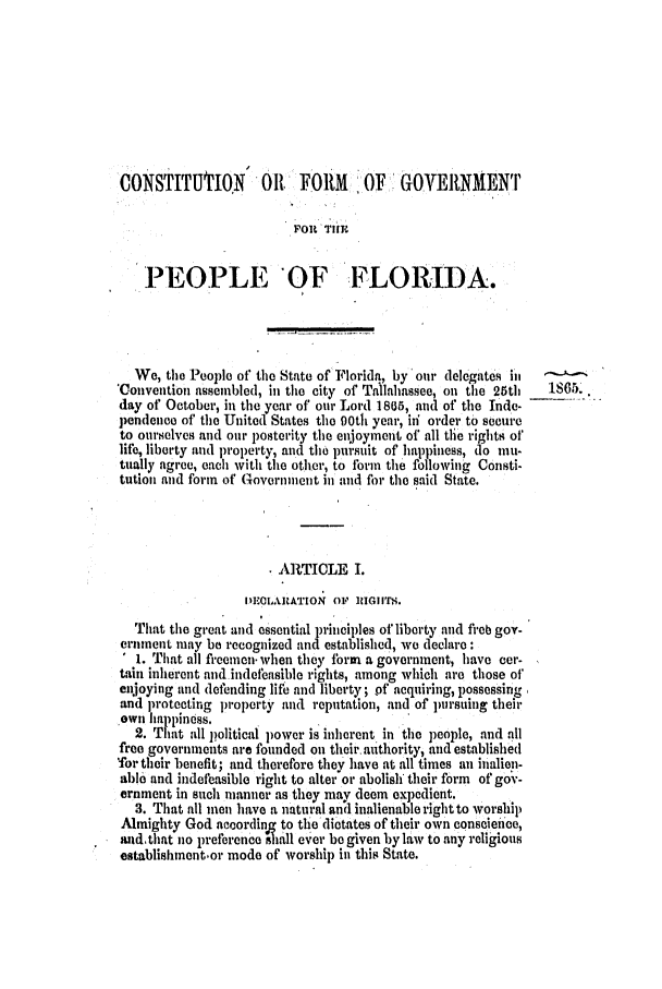 handle is hein.slavery/ssactsfl0262 and id is 1 raw text is: CONSTITUTON 011 FORM ,OF GOVERNMENI
FOIrlTHE
PEOPLE OF FLORIDA.
We, the People of tile State of Florida, by our delegates i n
Convention assembled, in the city of Tallahassee, on the 25tl  1865.
day of October, in the year of our Lord 1805, and of the Inde-
pendeneo of the United States the 90th year, in order to secure
to ourselves and our posterity the enjoyment of all the rights of'
life, liberty and property, and the pursait of happiness, do mu-
tually agree, each with the other, to form the following Consti-
tution and form of Goverinent in and for the said State.
ARTICLE I.
I)EOLARATION OF IIIGIITS.
That the great and essential principles of liberty and freb gov-
ernment may be recognized and established, we declare:
1. That all freemen.when they form a government, have cer-
tain inherent and indefeasible rights, among which are those of
enijoying and defending lifb and liberty; of acquiring, possessing
and protecting property and reputation, and of pursuing their
own Ila pine ss.
2. Tmt all political power is inherent in the people, and all
free governments are founded on their, authority, and established
'for their benefit; and therefore they have at all times an inalion-
ablo and indefeasible right to alter or abolish their form of gov-
ernment in such manner as they may deem expedient.
3. That all men have a natural and inalienable right to worship
Almighty God according to the dictates of their own conscience,
and,that no preference ilhall ever be given by law to any religious
establishment-or mode of worship in this State.


