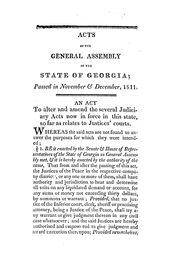 handle is hein.slavery/ssactsga0065 and id is 1 raw text is: ACTS
OF THE
GENERAL ASSEMBLY
OF TI
STATE OF GEORGIAo
Passed in November & December, 18 11.
AN ACT
To alter and amend the several Judici-
ary Acts now in force in this state,
so far as relates to Justices' courts.
W    HEREAS the said acts are not found to an-
swer the purposes for which they were intend-
ed;
1. BE it enacted ly the Senate & House of Rejpre-
sentatives ofthe State of Georgia in General Assem
bly met, & it is hereby enacted by the authority of the
same, That from and after the passing of this act,
the Justices of the Peacc in the respective compa-
ny distric:, or any one or more of them, shall have
authority and jurisdiction to hear and determine
all suits on any liquidated demand or account, for
any sums ot money not exceeding thirty dollars,
by summons or warrant ; Provided, that no jus.
tice of the Inferior court, clerk, sheriff or practising
attorney, being a Justice of the Peace, shall try a-
ny warrant or give judgment thereon in any civil
case whatsoever; and the said Justices are hereby
authorised and empowcred to give judgment and
award execution thcreupon; Providednewcrteless,-


