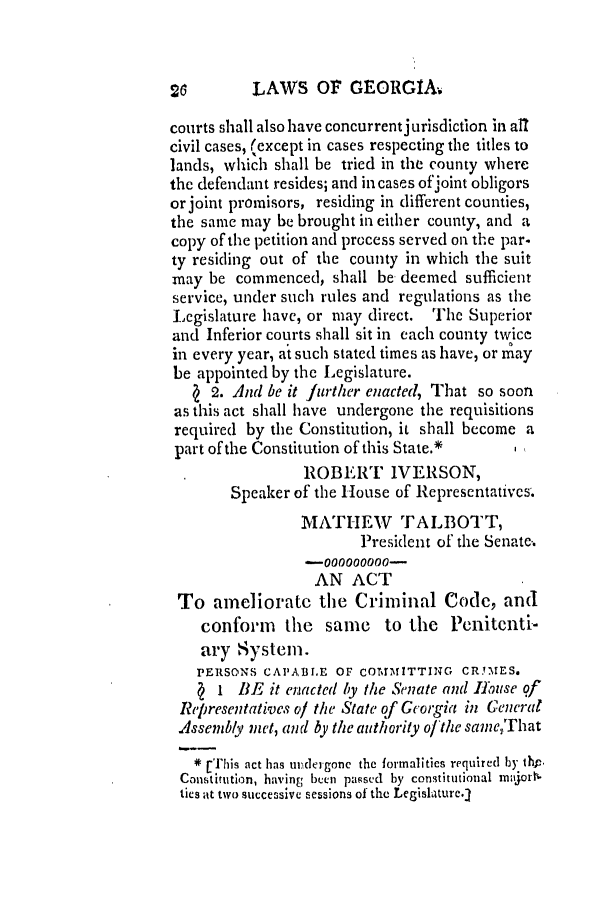 handle is hein.slavery/ssactsga0067 and id is 1 raw text is: LAWS OF GEORGIA.

courts shall also have concurrentjurisdiction in all
civil cases, (except in cases respecting the titles to
lands, which shall be tried in the county where
the defendant resides; and in cases ofjoint obligors
or joint promisors, residing in different counties,
the same may be brought in either county, and a
copy of the petition and process served on the par-
ty residing out of the county in which the suit
may be commenced, shall be deemed sufficient
service, under such rules and regulations as the
Legislature have, or may direct. The Superior
and Inferior courts shall sit in each county twice
in every year, at such stated times as have, or may
be appointed by the Legislature.
( 2. And be it further enacted, That so soon
as this act shall have undergone the requisitions
required by the Constitution, it shall become a
part of the Constitution of this State.*  I
ROBERT IVERSON,
Speaker of the House of Representatives.
MATHEW TALBOTT,
President of the Senate.
-000000000-
AN ACT
To ameliorate the Criminal Code, and
conform the same to the Penitenti-
ary System.
PERSONS CAPABLE OF COMMITTING CR.YMES.
I BE it enacted by the Senate and IHuse of
Representatives of the State of Georgia in General
Assembly met, and by the authority ofthe sameThat
* [This act has undergone the formalities required by thp.
Constitution, having been passed by constitutional majorN
ties ,It two successive sessions of the Legishture.1

so


