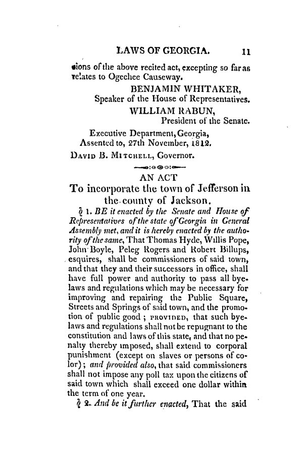 handle is hein.slavery/ssactsga0074 and id is 1 raw text is: LAWS OF GEORGIA.

elons of the above recited act, excepting so far as
re'ates to Ogechee Causeway.
BENJAMIN WHITAKER,
Speaker of the House of Representatives.
WILLIAM RABUN,
President of the Senatc.
Executive Department, Georgia,
Assented to, 27th November, 1812.
DAVID B. MITCHELL, Governor.
AN ACT
To incorporate the town of Jefferson in
the county of Jackson.
71 1. BE it enacted by the Senate and House of
Representatives of the state of Georgia in General
Assembly met, and it is hereby enacted by the autho-
rity ofthe same, That Thomas Hyde, Willis Pope,
John Boyle, Peleg Rogers and Robert Billups,
esquires, shall be commissioners of said town,
and that they and their successors in office, shall
have full power and authority to pass all bye.
laws and regulations which may be necessary for
improving and repairing the Public Square,
Streets and Springs of said town, and the promo.
tion of public good; PROVIDED, that such bye-
laws and regulations shall not be repugnant to the
constitution and laws of this state, and that no pe.
nalty thereby imposed, shall extend to corporal
punishment (except on slaves or persons of co-
lor); and provided also, that said commissioners
shall not impose any poll tax upon the citizens of
said town which shall exceed one dollar within
the term of one year.
7 2.. And be it further enacted, That the said

11


