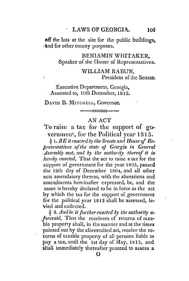 handle is hein.slavery/ssactsga0075 and id is 1 raw text is: LAWS OF GEORGIA.

04 the lots at the site for the public buildings,
-&nd for other county purposes.
BENJAMIN WHITAKER,
-Speaker of the House Qf Representatives.
WILLIAM RABUN,
President of the Senate.
Executive Department, Georgia,
Assented to, 10th December, 1812.
DAviD B. MITCHELL, Governor.
--0000000--
AN ACT
to raise a tax for the support of go
vertinment, for the Political year 18 13.
1. BE it enacted by the Senate and House of Re.
p resentatives of the state of T'eorgia in General
Assembly met, and by the authority thereof it i&
hereby enacted, That the act to raise a tax for the
support of government for the year 1805, passed
the 12th day of December 1804, and all other
acts amendatory thereto, with the alterations and
amendments hereinafter expressed, be, and the
same is hereby declared to be in force as the act
by which the tax for the support of.government
for the political year 1813 shall be assessed, le-
vied and collected.
2. And be it firther enacted by the authority a-
Joresaid, That the receivers of returns of taxa-
ble property shall, in the manner and at the times
pointed out by the aforerecited act, receive the re-
turns of taxable property of all persons liable to
pay a tax, until the ist day of May, 1813,, and
s1all immediately thereafter proceed to assess a
0

lot


