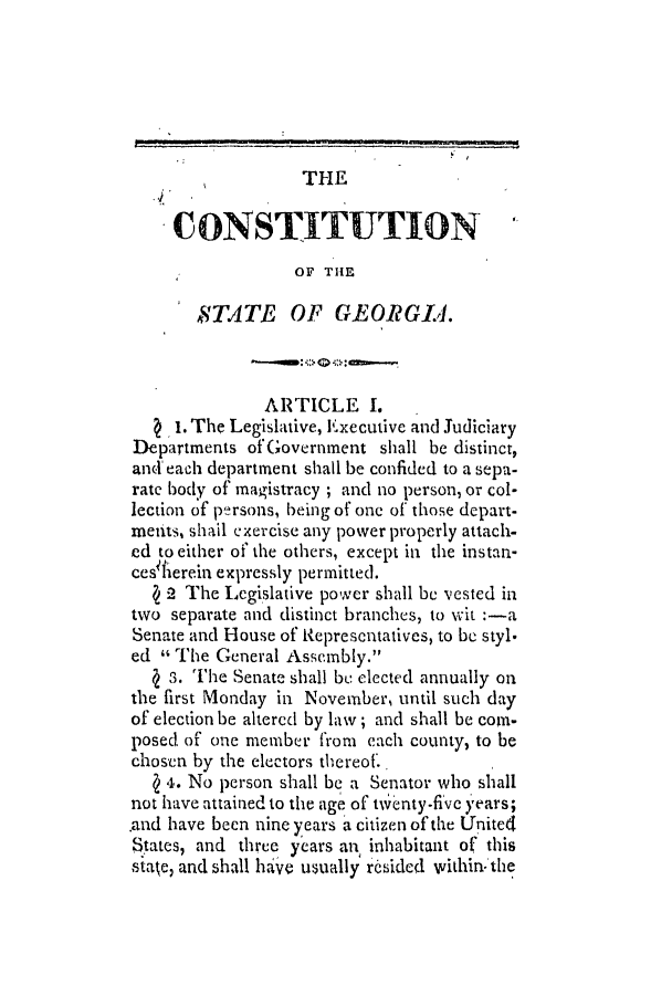 handle is hein.slavery/ssactsga0077 and id is 1 raw text is: THE
CONSTITUTION
OF THE
STATE OF GEORGIA.
ARTICLE I.
1. The Legislative, Executive and Judiciary
Departments of Government shall be distinct,
and' each department shall be confided to a sepa-
rate body of magistracy ; and no person, or col-
lection of persons, being of one of those depart-
ments, shail exercise any power properly attach.
ed to either of the others, except in the instan-
ces herein expressly permitted.
( 2 The Legislative power shall be vested in
two separate and distinct branches, to wit :-a
Senate and House of Representatives, to be styl.
ed The General Assembly.
s . The Senate shall be elected annually on
the first Monday in November, until such day
of election be altered by law; and shall be corn-
posed of one member from each county, to be
chosen by the electors thereof..
( 4. No person shall be a Senator who shall
not have attained to the age of t~inty-five years;
.and have been nine years a citizen of the United
States, and three years an inhabitant of this
state, and shall have usually rsided within- the


