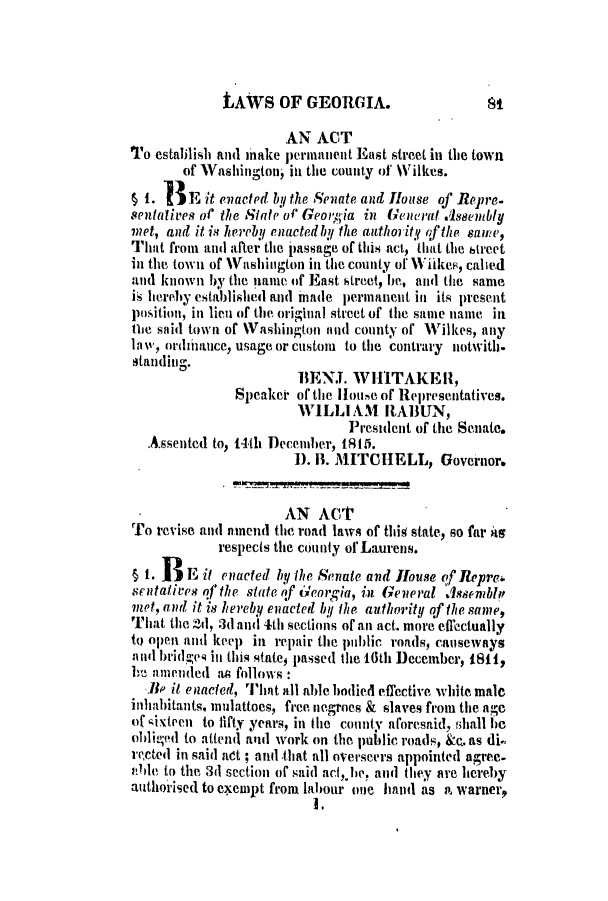 handle is hein.slavery/ssactsga0091 and id is 1 raw text is: LAWS OF GEORGIA.

AN ACT
To establish and make permanent East street in the town
of Washington; in the county of Wilkes.
51. BE it enacted by the Senate and House of Repre.
sentatives ol' the Staht' Georgia in General .dseiembly
met, and it is hereby enactedby the authority .fthe saime,
That from and after the passage of this act, that the street
in the town of Washington in the county of ViikeF, cahed
and known by the pame of East street, he, and the same
is hereby established all( made permanent in its present
position, in lieu of the. original street of the same name in
tie said town of Washington and county of Wilkes, any
la w, ordinance, usage or custom to the contrary notwith,
staning.
BENJ. WHITAKER1,
Speaker of the IHotie of Representatives.
WILLIAM IRABUN,
Presilent of the Senate.
Assented to, 14th December, 1815.
1). I. MITCHELL, Governor.
AN ACT
To revise and amend the road laws of thi state, so far ts
respects the county of Laurens.
S1. BE it enacted by the Senate and House of Repre,
sentatives ofthe state of Georgia, in General Assenbl,'
met, and it is hereby enacted by' the authority of the same,
That the 2d, 3(d and 4th sections of an act. more effectually
to open and keep in repair the public roads, causeways
and brid-e4 in this states passed the 16th December, 1811,
he amen1Vllded as follows:
BHe it enacted, 'I'iat all able bodied effective white male
inhabitants, mulattoes, free negroes & slaves from the age
of sixteen to lifty years, in the county aforesaid, shall be
oli-ed to attend( and work on the public roads, &e. as di.-
rected in said at ; and that all overseers appointed agree-
able to the 3d section of said acf,he, and they are hereby
authorised to exempt from labour one hand as a. warner,
I.


