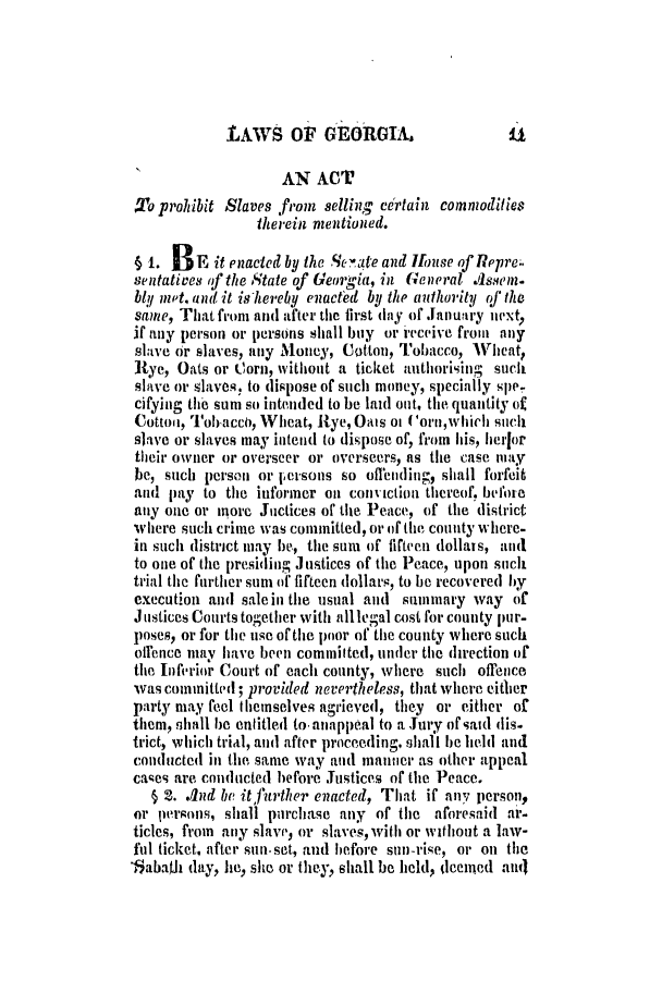 handle is hein.slavery/ssactsga0094 and id is 1 raw text is: LAWS OF GEORGIA.

I                  AN ACT
o prohibit Slaves from selling ertain commodities
therein mentioned.
§ 1. BE it enacted by the Senate and Ifouse of Repre..
sentatives of the State of Georgia, in General Assemz.
bly met. and it ishereby enacted by the anthority of the
same, That from and after the first (lay of Januuary next,
if any person or persons shall buy or ieceive from any
slave or slaves, any Money, Cotton, Tobacco, Wheat,
Rye, Oats or Corn, vithout a ticket authorising such
slave or slaves, to dispose of such money, specially spe-
cifying ti sum so intended to be laid out, the quantity of
Cotton, Tobacco, Wheat, Rye, Oats 0t ('orn,which such
slave or slaves may intend to dispose of, from his, herfor
their owner or overseer or overseers, as the case may
be, such person or p-ersons so oflending, shall forfeit
and pay to the informer on conviction thereof. before
any one or more Juctices of the Peace, of the district
where such crime was committed, or of the county where-
in such district may be, the sum of fifteen dollais, and
to one of the presiding Justices of the Peace, upon such
trial the further sum of fifteen dollars, to be recovered by
execution and sale in the usual and summary way of
Justices Courts together with alllegal cost for county pur-
poses, or for the use of the poor of the county where such
offence may have been committed, under the direction of
the Inferior Court of each county, where such ofrence
was committed; provided nevertheless, that where either
party may feel themselves agrieved, they or either of
them, shall be entitled to. anappeal to a Jury of said dis-
trict, which trial, and after proceeding, shall be thld and
conducted in the same way and manner as other appeal
cases are conducted before Justices of the Peace.
§ 2. .nd be itfurther enacted, That if any person,
or persons, shall purchase any of the aforesaid ar-
ticles, from any slave, or slaves, with or without a law-
ful ticket, after sun-set, and before sun-rise, or on the
'8abaih day, he, she or they, shall be held, deemed and


