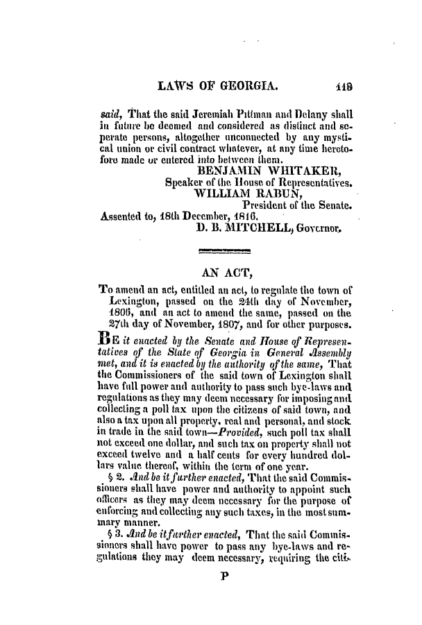handle is hein.slavery/ssactsga0102 and id is 1 raw text is: LAWS OF GEORGIA.

said, That the said Jeremiah Pittman and Delany shall
in future he deemed and considered as distinct and so.
perate persons, altogether unconnected by any mysti.
cal union or civil contract whatever, at any time hereto-
fore made or entered into between then.
BENJAMIN WHITAKER,
Speaker ofi the, House of Representatives.
WILLIAM RABUN,
President of the Senate.
Assented to, 18th December, 1816.
D. B. MITCHELL, Governor.
AN ACT,
To amend an act, entitled an act, to regulate the town of
Lexington, passed on the 24th day of November,
180, and an act to amend the same, passed on the
27th day of November, 1807, and for other purposes.
3 E it enacted by the Senate and House of Represen-
tatives of the State of Georgia in General Assembly
met, and it is enacted by the authority of the same, That
the Commissioners of the said town of Lexington shall
have full power and authority to pass such bye-laws and
regulations as they may deem necessary for imposing and.
collecting a poll tax upon the citizens of said town, and
also a tax upon all property, real and personal, and stock
in trade in the said town-Provided, such poll tax shall
not exceed one dollar, and such tax on property shall not
exceed twelve and a half cents for every hundred dol-
lars value thereof, within the term of one year.
§ 2. And be it farther enacted, That the said Commis-
sioners shall have power and authority to appoint such
oticeris as they may deema necessary for the purpose of
enforcing and collecting any such taxes, in the most sum.
mary manner.
§ 3. And be itfurther enacted, That the said Comimis-
sioners shall have power to pass any bye-laws and re-
gulations they may deem necessary, requiring the citih
P

1.19


