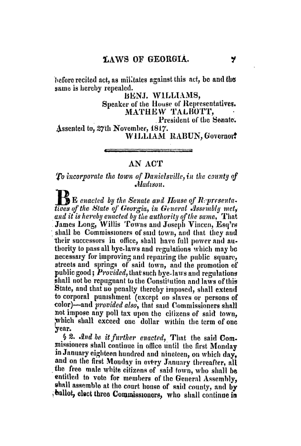 handle is hein.slavery/ssactsga0106 and id is 1 raw text is: 'LAWS OF GEORGIA.

liefore recited act, as milltates against this act, be and the
same is hereby repealed.
IsENJ. WILLIALMS,
Speaker of the House of Representatives.
MATHIEW TALBOTT,
President of the Senate.
A-ssented to, 27th November, 1817.
WILLIAM     RABUN, Governoe
AN ACT
'fo incorporate the town of Danielsville, in the c9unty of
.Aladson.
B3   E enacted by the Senate and House of Rpresenta.
tives of the State of Georgia, in General Assembly met,
and it is hereby enacted by the authority of the same, That
James Long, Willis Towns and Joseph Vincen, Esq'rs
shall be Commissioners of said town, and that they and
their successors in office, shall have full power an(d au.
thority to pass all bye-laws and regulations which may be
necessary for improving and repairing the public square,
streets and springs of said town, and the promotion of
public good; Provided, that such bye.laws and regulations
siall not be repugnant to the Constitution and] laws of thiis
State, and that no penalty thereby imposed, shall extend
to corporal punishment (except on slaves or persons of
color)-and provided also, that said Commissioners shall
not impose any poll tax upon the citizens of said town,
,V'hich shall exceed one dollar within the term of one
year.
§ 2. And be it further enacted, That the said Com.
3nissioners shall continue in office until the first Monday
in January eighteen hundred and nineteen, on which day,
and on the first Monday in overy January thereafter, all
the free male white citizens of said town, who shall be
entitled to vote for members of the General Assembly,
shall assemble at the court house of said county, and by
iballot, elect three Comumissioners, who shall continue in

Y


