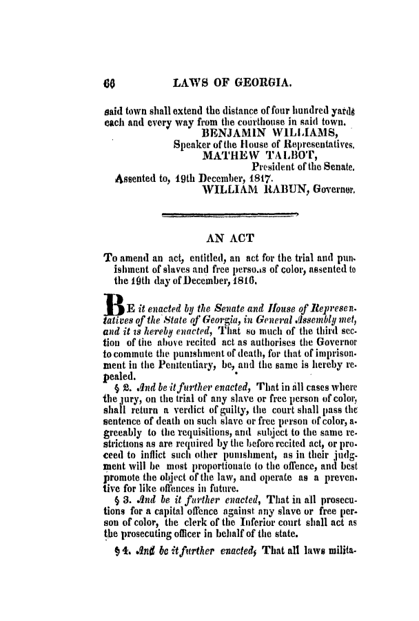handle is hein.slavery/ssactsga0109 and id is 1 raw text is: LAWS OF GEORGIA.

said town shall extend the distance of four hundred yardo
each and every way from the courthouse in said town.
BENJAMIN WILLIAMS,
Speaker of the House of Representatives.
MATHEW TA LBOT,
President of the Senate.
Assented to, 19th December, 1817.
WILLIAM RABUN, Governor.
AN ACT
To amend an act, entitled, an act for the trial and pun.
ishment of slaves and free persoas of color, assented to
the 10th (lay of December, 1816.
B E it enacted by the Senate and Ifouse of Represen.
tatives of the State of Georgia, in General .desembly met,
and it 18 hereby enacted, That so much of the third sec-
tion of the ahove recited act as authorises the Governor
to commute the punshment of death, for that of imprison.
ment in the Penitentiary, be, and the same is hereby re.
pealed.
§ t. Ind be itfurther enacted, That in till cases where
the jury, on the trial of any slave or free person of color,
shall return a verdict of guilty, the court shall pass the
sentence of death on such slave or free person of color, a.
greeably to the requisitions, and subject to the same re-
strictions as are required by the before recited act, or pro.
ceed to inflict such other puishment, as in their judg-
ment will be most proportionate to the offence, and best
promote the object of the law, and operate as a preven.
tive for like offences in future.
§ 3. And be it further enacted, That in all prosecu-
tions for a capital offence against any slave or free per-
son of color, the clerk of the Inferior court shall act as
the prosecuting officer in behalf of the state.
§ 4. And be it further enacted5 That all laws milita-


