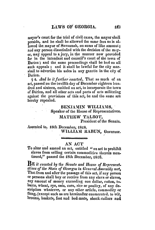 handle is hein.slavery/ssactsga0115 and id is 1 raw text is: LAWS OF GEORGIA.

mayor's court for the trial of civil ca3es, the mayor shall
p reside, and he shall be allowed the same fees as is al-
lowed the mayor of Savannah, on sums of like amount;
and any person dissatisfied with the decision of the may-
or, may appeal to a jury, in the manner now provided
for in the 'intendant and council's court of the town of
])arien'; and the same proceedings shall be had on all
such appeals; and it shall be lawful for the city mar-
shall to advertise his sales in any gazette in the city of
))aien..
(4. And be itfurther enacted,. That so much of an
act, passed'on the twelfth (lay of December eighteen hun-
dred and sixteen, entitled an act, to incorporate the town
of Darien, and all other acts and parts of acts militating
against the provisions of this act, be and the same are
hereby repealed.
BENJAMIN      WILLIAMS,
Speaker of the House of Representatives.
MATIEW TALBOT,
President of the Senate.
Assented to, 18th December, 1818.
WILLIANl RABUN, Governor.
AN ACT
'o alter and amend nit act, entitled an act to prohibit
slaves from selling certain commodities therein men
tioned, passed the 18th December, 18to.
Eait enacted bg the Senate and House of Represent.
atives of the State of Georgia in Gene ra Assembly met,
That from and after the passage of tbis act, if any person
or persons shall buy or receive from any slave or slave,
any amount of money exceeding one dollar, cotton, to.
bacco, wheat, rye, oats, corn, rice or poultry, of any do-
scription whatever, or any other article, commodity or
thing, (except such as are hereinafter enumerated. to wit,
brooms, baskets, foot and bed.mats, shuck.cullars and


