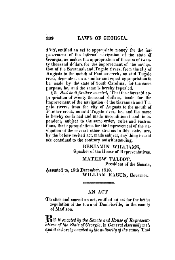 handle is hein.slavery/ssactsga0122 and id is 1 raw text is: LXAWS OF GEORGIA.

18 17, entitled an act to appropriate money for the inip.
prov'eient or the iiternal navigation of the state of
Georgia, as makes the appropriation of the suni of twen-
ty thousand dollars for the improvement of the iiaviga-
tion of the Savannah and Tugalo rivers, from the cit3 of
Augusta to the mouth of Panther creek, on sld Tugalo
river, dependent on a similar and equial appropriation to
be made by the. state of South.Carolina, for the same
purpose, be, and the same is hereby tepealed.
§ 2 .nd be itffurther enacted, That the. aforesaid ap.
propriation of twenty thousand dollars, nade for the
improvement of the navigation of the Savannah and Tit-
4galo rivers. from the city of Augusta to the mouth of
P;aiuther creek, on said Tugalo river, be, and the same
is hereby confirmed and made unconditional aid inde-
pendent, subject to the same order, rules and iestric.
tions, that aii)propriations for the improvement of the na.
vigation of the several other streanis in this state, are,
by the before recited act, made subject, any thing in said
act contained to the contrary notwithstanding.
BENJAMIN WILT IMS,
Speaker of the House of Representatives.
MATHEW TALBOT,
President of the Senate.
Assented to, 18th December, 1818.
WILLIAM     RABUN, Governoth
AN ACT
To alter and amend an act, entitled aii act for the better
regulation of the town of Danielsville, in the county
of Madison.
BE it enacted by the Senate and House bf Represent-
atives of the State of Georgia, in General .ssembly met,
and it is hereby enacted by the authority oj the same, That

408


