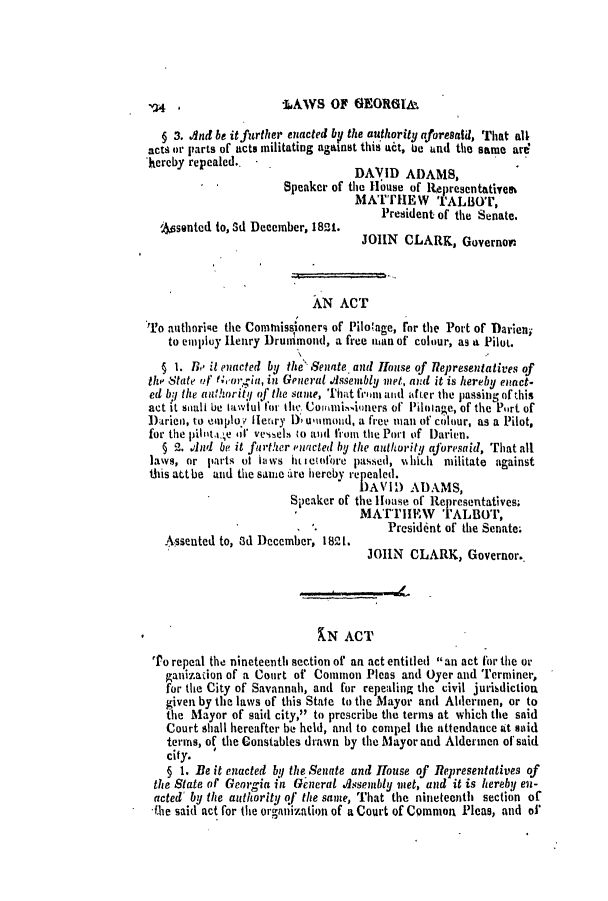 handle is hein.slavery/ssactsga0135 and id is 1 raw text is: -LAWS OF GEORGIA.

5 3. And be it further enacted by the authority aforesaid, That all
acts or parts of acts militating against this act, Ue and the same are
hereby repealed..                 DAVID ADAMS,
Speaker of the House of lRepresentativees
MATTHEW TALBOT,
President of the Senate.
Assented to, Sd December, 1821.
JOHN CLARK, Governor:
AN ACT
To authorise the Commnissioners of Pilo'age, for the Port of Darien;
to employ Henry Drunimond, a free uan of colour, as a Pilot.
§ 1. HL it enacted by the Senate. and House of Representatives of
thp State of Georgia, in General IAssembly met, and it is hereby enact-
ed by the authority of the same, That fron and af ter the passing of this
act it sonl be lawful for the Coimiuioners of Piloage, of the Port of
Darien, to employ Hfenry D umnond, a free man of colour, as a Pilot,
for the pilit   'se ot vnls to and from the Port of Darien.
§ 2. .dnd be it farther ewacted by the authority aforesaid, That all
laws, or parts of Inws 11ticOdore pasSed, Nh10h militate against
this atbe and the same dre hereby repealed.
DAVID ADAMS,
Speaker of the House of Representatives;
MATrEW TALBOT,
President of the Senate;
Assented to, 3d December, 1821.
11OIN CLARK, Governor..
RN ACT
'Po repeal the nineteenth section of an act entitled an act for the or
ganization of a Court of Common Pleas and Oyer and Terminer,
for the City of Savannah, and for repealing the civil jurisdiction
given by the laws of this State to the Mayor and Aldermen, or to
the Mayor of said city, to prescribe the terms at which the said
Court shall hereafter be held, and to compel the attendance at said
terms, of the Constables drawn by the Mayor and Aldermen of said
city.
5 1. Be it enacted byl the Senate and House of Representatives of
the State of Georia in General Assembly met, and it is hereby en-
acted' by the authority of the same, That the nineteenth section of
hlie said act for the organization of a Court of Common Pleas, and of



