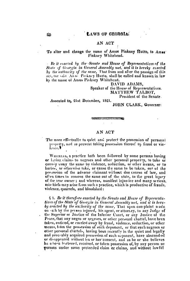 handle is hein.slavery/ssactsga0138 and id is 1 raw text is: tAWS OF GEORGIA;

AN ACT
To after and change the name of Amos Pinkney ITutto, to Ames,
Pinkney Whitehead.
Ite it paced by the Senate and louse of 1lepresentatices of the
State vf h'orgia in General .Assenbly met, and it is hereby e acted
by the authority of the same, That from and after the passage of this
act, fle -.kii Aii.- Pimkney Iutto, sholl be called and known in law
by the name of Anmos Pinkney Whitehead.
DAVID ADAMS,
Speaker of thie House of Representatives.
MATTHIEW    'I ALBOr,
President of the Senate.
Asseuted to, 21st December, 1821.
JOHN CLARK, Governons
AN ACT
The more eothetually to quiet and protect the possession of personal
Ip pen'y, ad to prevent taking puseiuioi thereof 1)) ftaud or vio'
W   ii u ai;s, a practice hath been followed by some persons having
or layin  laim to nievroes and other persoual property, to take or
cOnvOy 1way the same by violence, seduction, or otier means, or to
harbor, or otherwise take, or cause tFe same to be taken, out of the
possession of the adverse claimant without due course of law, and
offen times to remove the same out of the state, to the great it)ury
of the true owner ; and whereas, manifest injustice and many scrious,
rnis'hiefs may arise fl om such a practice, which is productive of frauds,
violence, quarrels, and bloodshed:
§ 1. Be it therefore enacted by the Senate and House of Representa.
tives of the State of Gear.-ia in General .4ssenibly met, and it is here-
by et'acted by the u:hwority of the same, That upon complaint trade
on --ali by the pe son injured, his agent, or attorr.ey, to anV Judge of
the superior or Justice of tho Inferior Court, or any Justice of the
Peace, that any negro or negroes, or other persounl chattel, have been
takenm, enticed, or canried away by fraud, violence, seduction, or other
meani, fain the possession of such deponent, or that such negroes or
other personal chattels, having beein recently in the quiet antd legally
and peacahly acquired pissession.of such neponent, have absconded
or disappearecd without his or her'consent, and as lie or -she believes
ha.e he-n h1,rbored, received, or taken possession of, by any person on.
persons under Some pretended claim or claims, and without lawfill


