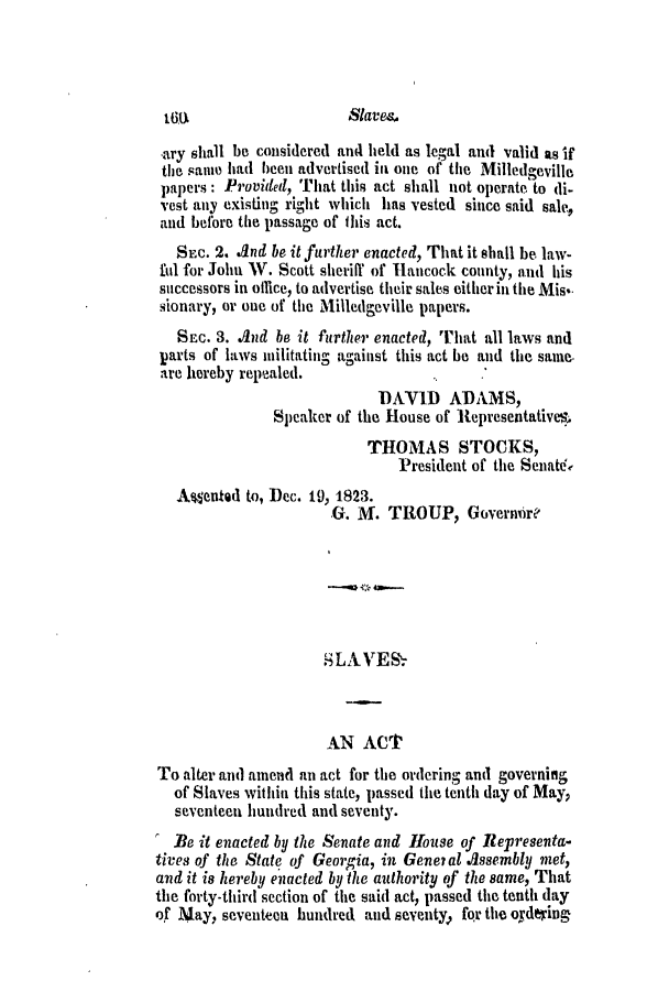 handle is hein.slavery/ssactsga0157 and id is 1 raw text is: ary shall be considered and held as legal and valid as if
the samue had been advertised ill one of the Milledgeville
papers: Provided, That this act shall not operate to di-
vest any existing right which has vested since said sale,
and before the passage of this act.
SEC. 2. And be it further enacted, That it shall be law-
ful for John W. Scott sherill of Hancock county, and his
successors in office, to advertise their sales eitherin the Mis'-
sionary, or one of the Milledgeville papers.
SEC. 3. And be it further enacted, That all laws and
parts of laws militating against this act be and the same.
are hereby repealed.
DAVID ADAMS,
Speaker of the House of Representative%
THOMAS STOCKS,
President of the SenaWte
Asented to, Dec. 19, 1823.
.G. M. TROUP, Governbre
SLAVES~
AN ACT
To alter and amend an act for the ordering and governing
of Slaves within this state, passed the tenth day of May,
seventeen hundred and seventy.
lBe it enacted by the Senate and House of Representa-
tives of the State of Georgia, in Gene? at .Assembly met,
and it is hereby enacted by the authority of the same, That
the forty-third section of the said act, passed the tenth day
of May, seventeca hundred and seventy  for the ordering

Slaves

16,U


