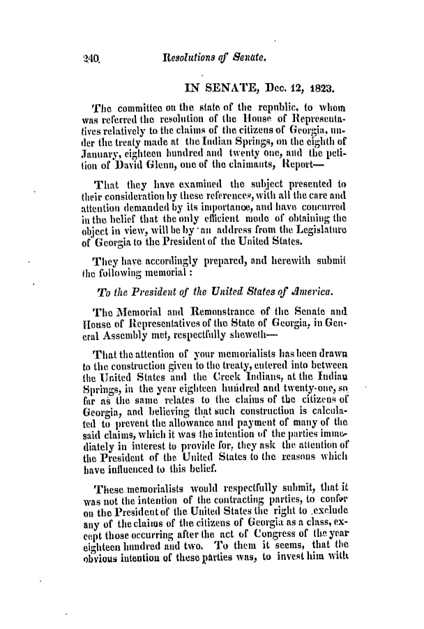handle is hein.slavery/ssactsga0162 and id is 1 raw text is: Resolutions of Senate.

IN SENATE, Dec. 12, 1823.
The committee on the state of the republic. to whom
was referred the resolution of the House of Represeuta-
tives relatively to the claims of the citizens of Georgia. un-
der the treaty made at the Indian Springs, on the eighth of
January, eighteen hundred and twenty one, auid the peti-
tion of David Glenn, one of the claimants, Report-
That they have examined the subject presented to
their consideration by these references, with all the care and
attention demanded by its importame, and have concurred
in the belief that the only efficient miode of obtaining the
object in view, will be by -au address from the Legislature
of Georgia to the President of the United States.
They have accordingly prepared, and herewith submit
the following memorial
To the President of the United States of Anerica.
The Memorial and Remonstrance of the Senate and
House of Representatives of the State of Georgia, in Gen-
eral Assembly met, respectfully sheweth-
That the attention of your memorialists has been drawn
to the construction given to the treaty, entered into between
the United States and the Creek Indians, at the Indiau
Spriiigs, in the year eighteen huidred and twenty-one, so
far as the same relates to the claims of the citizens of
Georgia, and believing that such construction is calcula-
ted to prevent the allowance and payment of many of the
said claims, which it was the intention of the parties immne-
diately in interest to provide for, they ask the attention of
the President of the United States to the reasons which
have influenced to this belief.
These memorialists would respectfully submit, that it
was not the intention of the contracting parties, to confer
on the President of the United States the right to exclude
any of the claines of the citizens of Georgia as a class, ex-
cept those occurring after the act of Congress of the year
eighteen hundred and two. To them it seems, that the
obvious iutentiou of these parties was, to invest him with

3Z4Q


