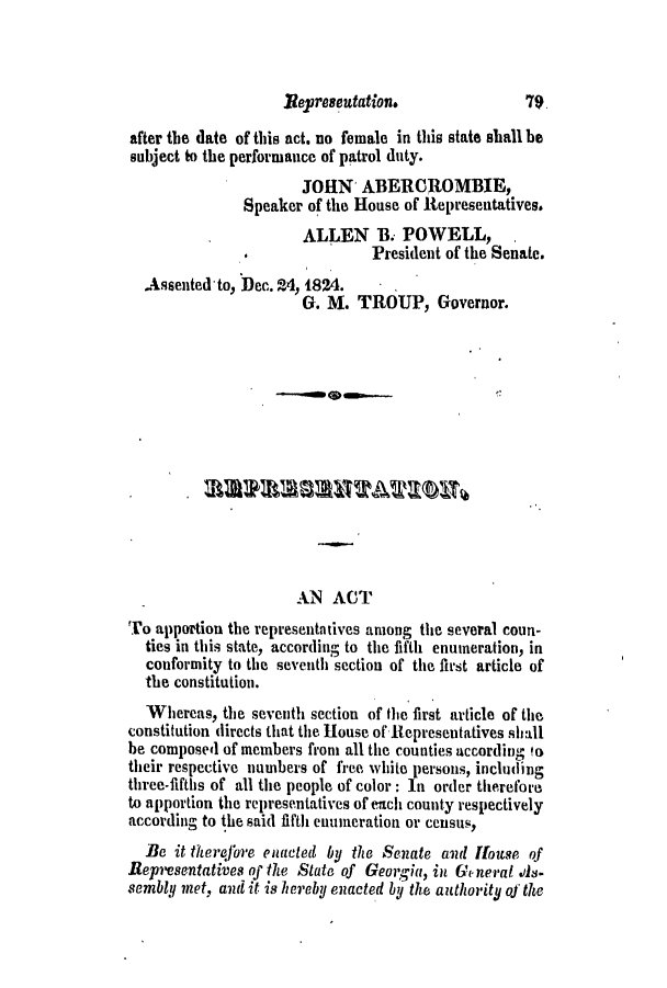 handle is hein.slavery/ssactsga0163 and id is 1 raw text is: Reyresentation.

after the date of this act. no female in this state shall be
subject to the performance of patrol duty.
JOHN' ABERCROMBIE,
Speaker of the House of Representatives.
ALLEN B. POWELL, .
.               President of the Senate.
.Assentedto, Dec. 24, 1824.
G. M. TROUP, Governor.
AN ACT
To apportion the representatives among the several coun-
ties in this state, according to the fifth enumeration, in
conformity to the seventh section of the first article of
the constitution.
Whereas, the seventh section of the first article of the
constitution directs that the House of Representatives shall
be composed of members from all the counties according !o
their respective numbers of free white persons, including
three-fifths of all the people of color: In order therefore
to apportion the representatives of ench county respectively
according to the said fifth enumeration or census,
Be it therefore enacted by the Senate and louse of
Representatives of the State of Georgia, in General .s-
sembly met, and it is hereby enacted by the authority of the

79,



