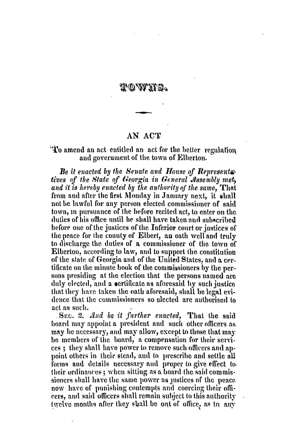 handle is hein.slavery/ssactsga0169 and id is 1 raw text is: AN ACT
TPo amend an act entitled an act for the better regulation
and government of the town of Elberton.
Be it enacted by the Senate and House of Represent-
tives of the State of Georgia in General Slssembly meli
and it is hereby enacted by the authority of the same, That
from and after the first Monday in January next, it siall
not be lawful for any person elected commissioner of said
town, in pursuance of the before recited act, to enter on the
duties of his oflice until ie shall have taken and subscribed
before one of the justices of the Inferior court or justices of
the peace for the county of Elbert, an oath well and truly
to discharge the duties of a commissioner of the town of
Elberton, according to law, and to support the constitution
of the state of Georgia and of the United States, and a cer-
tificate on the minute book of the commissioners by the per-
sons presiding at the election that the persons named are
duly elected, and a sertificate as aforesaid by such justice
that they have taken the oath aforesaid, shall be legal evi-
dence that the commissioners so elected are authorised to
act as such.
SSec. 2. Id be it further enacted, That the said
board may appoint a president and such other officers as
may be necessary, and may allow, except to those that may
be members of the board, a compensation for their servi-
ces ; they shall have power to remove such officers and ap-
point others in their stead, and to prescribe and settle all
forms and details necessary and proper to give effect to.
their ordinances ; when sitting as a board the said commis-
sioners shall have the same power as justices of the peace
now have of punishing contempts and coercing their ofli-
cers, and said officers shall remain subject to this authority
twelve months after they slhall be out of ollice. as to, any


