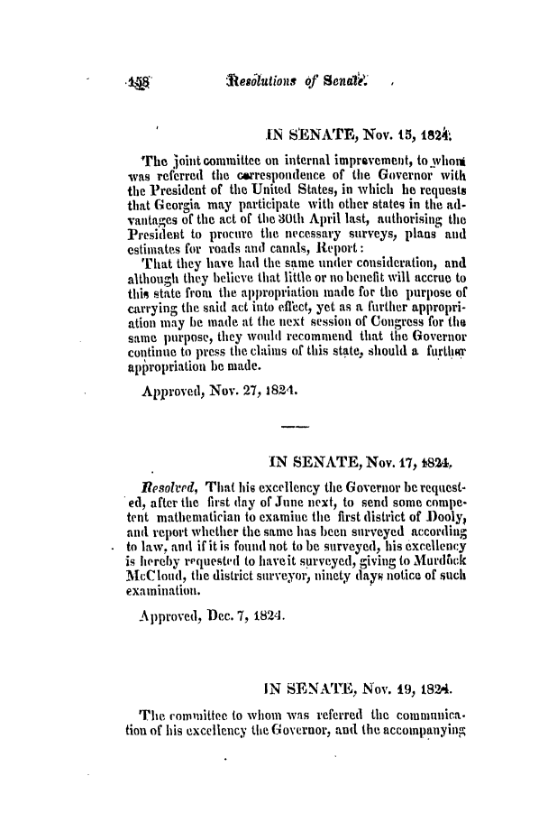handle is hein.slavery/ssactsga0171 and id is 1 raw text is: Atesoutions of Senalk

IN StENATE, Nov. 15, 1824.
The joint committee on internal improvement, to whom
was referred the correspondence of the Governor with
the President of the United States, in which he requests
that Georgia may participate with other states in the ad-
vantages of the act of the 30th April last, authorising the
President to procure the necessary surveys, plans and
estimates for roads and canals, Report:
That they have had the same under consideration, and
although they believe that little or no benefit will accrue to
this state from the appropriation made for the purpose of
carrying the said act into etTect, yet as a further appropri-
ation may he made at the next session of Congress for the
same purpose, they would recommend that the Governor
continue to press the claims of this state, should a further
appropriation be made.
Approved, Nov. 27, 1824.
IN SENATE, Nov. 17, f824.
Resolvpd, That his excellency the Governor be request-
ed, after the first (lay of June next, to send some compe-
tent mathematician to examine the first district of Dooly,
and report whether the same has been surveyed according
to law, and if it is found not to be surveyed, his excellency
is hereby requested to haveit surveyed, giving to Murdti0k
McCloud, the district surveyor, ninety days notice of such
examination.
Approved, Dec. 7, 1824.
IN SENvATE, Nov. 19, 1824.
The committee to whom was referred the communica.
tion of his excellency the Governor, and the accompanying


