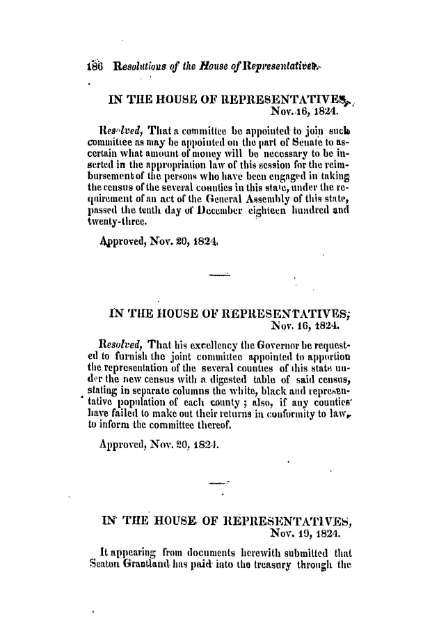 handle is hein.slavery/ssactsga0173 and id is 1 raw text is: t96 Resolutious of the House of Representatiate.K
IN THE HOUSE OF REPRESENTATIVElf,.
Nov..16, 1824.
Ies-lved, That a committee be appointed to join suck
counuittee as may be appointed on the part of Senate to as-
certain what amount of money will be necessary to be in-
serted in the appropriation law of this session for the reim-
bursement of the persons who have been engaged in taking
the census of the several counties in this stale, under the re-
quirement of an act of the General Assembly of this state,
passed the tenth day of December eighteen hundred and
twenty-three.
Approved, Nov. 2o, 1824.
IN THE HOUSE OF REPRESENTATIVES;
Nov. 16, 1824.
Resolved, That his excellency the Governor be request-
ed to furnish the joint committee appointed to apportion
the representation of the several counties of this state un-
der the new census with a digested table of said census,
stating in separate columns the white, black and represen-
tative population of each county ; also, if any counties'
have failed to make out thleir returns in conformity to law,
to inform the committee thereof.
Approved, Nov. -0, 182-1.
IN THE HOUSE. OF REPRESENTATIVES,
Nov. 19, 1824.
It appearing from documents herewith submitted that
Seaton Grantland has paid into the treasury through the


