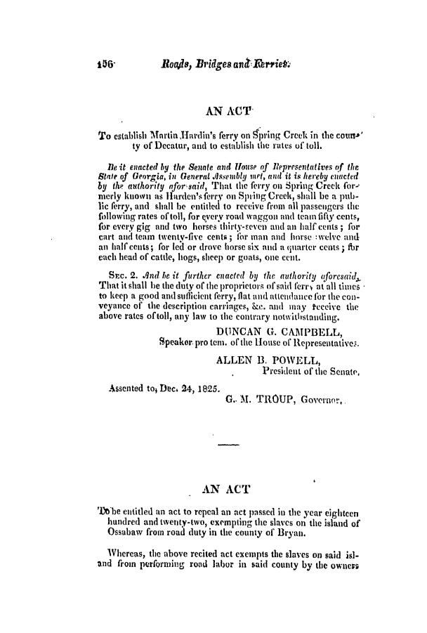handle is hein.slavery/ssactsga0174 and id is 1 raw text is: Roa.ds, Bridges ar iAt'iet

AN ACT
To establish Martin Hardin's ferry on qpring Creek in the counto'
ty of Decatur, and to establish the rates of toll.
Ile it enacted by the Senate and House of Representatives of the
State of Georgia, in General .Issembly iet, and it is hereby enacted
by the authority afor said, That thc ferry on Spring Creek for-
nerly known as Harden's ferry on Spring Creek, shall be a pub-
lic ferry, and shall be entitled to receive from all passengers the
following rates of toll, for qvery road waggon and team fifty cents,
for every gig and two horses thirty-seven and an half cents ; for
cart and team twenty-five cents ; for man and horse :welve and
an half cents; for led or drove horse six and a quarter cents ; fbr
each head of cattle, hogs, sheep or goats, one cent.
Suc. 2. qnd be it further enacted by the authority aforesaid,
That it shall be the duty of the proprietors of said ferry at all times
to keep a good and suflicient ferry, flat and attendance for the con-
veyance of the description carriages, ke. and may teceive the
above rates oftoll, any law to the contrary notwithstanding.
DUNCAN G. CAMPBELL,
Speaker. pro tem. of the House of Representatives.
ALLEN B. POWELL,
President of the Senate,
Assented toi Dec. 24, 1825.
G., M. TROUP, Governor,
AN ACT
Tbile entitled an act to repeal an act passed in the year eighteen
hundred and twenty-two, exempting the slaves on the island of
Ossabaw from road duty in the county of Bryan.
Whereas, the above recited act exempts the slaves on said is]-
and from performing road labor in said county by the owners

156'


