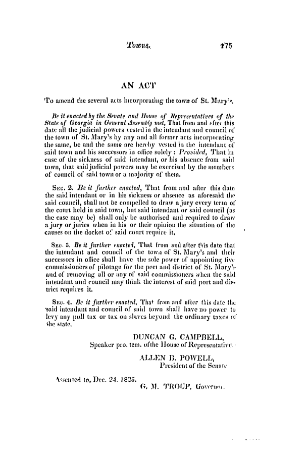 handle is hein.slavery/ssactsga0177 and id is 1 raw text is: Towns..

f75

AN ACT
To amend the several acts hicorporating the town of St. Mary,'.
lie it enacted by the Senate and House of Representatives of the
State of Georgia in General Assembly met, That from and i-fter this
date all the judicial powers vested in the intendant and council of
the town of St. Mary's by any and all Ibriner acts incorporating
the same, be and the samne are hereby vested in the intendant of
said town and his successors in office solely : Provided, That in
case of the sickness of said intendant, or his absence from said
town, that said judicial powers may be exercised by the members
of council of said town or a majority of them.
SEc. 2. Be it further enacted, That from and after this date
the said intendant or in his sickness or absence as aforesaid the
said council, shall not be compelled to draw a jury every term of
the court held in said town, but said intendant or said council (as
the case may be) shall only be authorised and required to draw
a jury or juries when in his or their opinion the situation of the
causes on the docket of said court require it.
SEC. 3. Be it further enacted, That from aud after this date that
the intendant and council of the towa of St. Marv's and their
successors in oflice shall have the sole power of appointing fivc
commissioners of pilotage for the port and district of St. Mary'
and of removing all or any of said commissioners when the said
intendant and council may think the interest of said port and dis.
trict requires it.
SEa. 4. He it further enacted, That fram and after this date the
saiid intendant and council of said town shall have no power to
levy any poll tax or tax on slaves beyond the ordinary taxes of
the state.
DUNCAN G. CAMPBELL,
Speaker pro. tein. ofthe 1ouse of Representative.
ALLEN B. POWELL,
President of the Senait,

Xeentel to, Dec. 2-1. 1825.

G, M. TROUP, Govermn).


