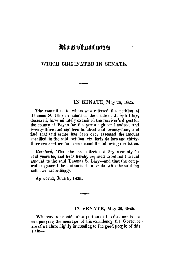 handle is hein.slavery/ssactsga0181 and id is 1 raw text is: WHICI ORIGINATED IN SENATE.
IN SENATE, May 28, 1825.
Tie committee to whom was referred the petition of
Thomas S. Clay in behalf of the estate of Joseph Clay,
deceased, have minutely examined the receiver's digest for
the county of Bryan for the years eighteen hundred and
twenty-three and eighteen hundred and twenty-four, and
find that said estate has been over assessed the amount
specified in the said petition, viz. forty dollars and thirty-
three cents-therefore recommend the following resolution.
Resolved, That the tax collector of Bryan county for
said years be, and he is hereby required to refund the said
amount to the said Thomas S. Clay-and that the comp-
troller general be authorised to settle with the said tax
collector accordingly.
Approved, June 9, 1825.
IN SENATE, May 26, 1en,
'Whereas a considerable portion of the documents ac-
companyinig the message of his excellency the Governor
are of a nature highly interesting to the goodl people of this
state---?


