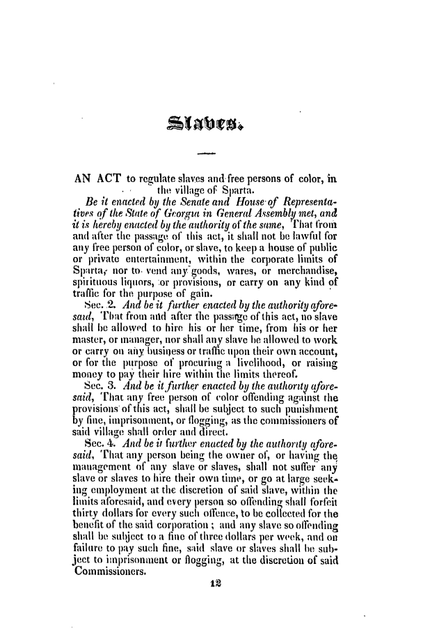 handle is hein.slavery/ssactsga0192 and id is 1 raw text is: AN ACT to regulate slaves and. free persons of color, in
the village of Sparta.
Be it enacted by the Senate and House- of Representa-
tives of the State of Georgia in General Assembly met, and
it is hereby enacted by the authority of the same, that from
and after the passage of this act, it shall not be lawful for
any free person of color, or slave, to keep a house of public
or private entertainment, within the corporate limits of
Sparta,r nor to. vend anygoods, wares, or merchandise,
spirituous liquors, :or provisions, or carry on any kind of
traffic for the purpose of gain.
Sec. 2. And be it further enacted by the authority afore-
said, That from aid after the passrge of this act, no slave
shall be allowed to hire his or her time, from his or her
master, or manager, nor shall any slave he allowed to work
or carry on aiiy business or traffic upon their own account,
or for the purpose of procuring a livelihood, or raising
money to pay their hire within the limits thereof.
Sec. 3. And be it further enacted by the authorzty afore-
said, That any free person of color offending against the
provisions of this act, shall be subject to such punishment
by fine, imprisonment, or flogging, as the commissioners of
said village shall order and direct.
Sec. 4. And be it further enacted by the authority afore-
said, That any person being the owner of, or having the
management of any slave or slaves, shall not suffer any
slave or slaves to hire their own time, or go at large seek-
ing employment at the discretion of said slave, within the
limits aforesaid, and every person so ofTending shall forfeit
thirty dollars for every such offence, to be collected for the
benefit of the said corporation ; and any slave so offending
shall be subject to a fine of three dollars per week, and on
failure to pay such fine, said slave or slaves shall be sub-
ject to imprisonment or flogging, at the discretion of said
Commissioners.
12


