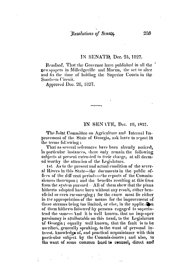 handle is hein.slavery/ssactsga0196 and id is 1 raw text is: Resolutions of Senat

IN SENATE, Dec. 24, 1827.
Besolved, Tit the Governor have publishcd in all the
vou spalrs in Mlille(lgeville and Macon, the act to alter
and fix the time of holding tihe Superior Courts in tle
Southern-i Circuiit.
Approved Dec. 26, 1827.
IN  SEN VE, Dec. 19, 1RS7.
'The Joint Comnittee on Agriculture and Internal Im-
provement of the State of Georgia, ask leave to report id
tihe terms loVowin. :
T[hat as s-eera references have be tilready noticed),
in particular inslancis, heire only remain the following
subjects at pesemnt entirutited to their cha:ge, at all deem-
ed worthy the attentioln of the Legislaturme.
1st. As to the present and actual condition of the sever-
al Rivers in this State-the documents inl the public of-
fires of the dill;rent period-the reports of the Conmnmis-
sioners thereupon; and tle henelits resuiting at this tine
from the system pursued  All of them shew that the plans
hitherto adopted have been without any result, either hen-
eficial or even envoutrnig:'iW; for time ciuse must lie either
in the appropriation of the means for tle improvement of
these streams being too limited, or else, in the applicAbn
of them hitherto followed by personms engaged to superiu.
tend Ihe ,ame--knd it is well known, that no imptoper
parsimony is atiributahle on this head, to the Lnishiture
of Georgia ; equally well known, that the fault is to be
asurrjeri, generally speaking, to the want of personal in-
terest. knowled ge of, mind practical acquaiitance with this
particulir subject by the Commissioners ; and also, to
the want of some common 4ed to counselD direct and

.25B



