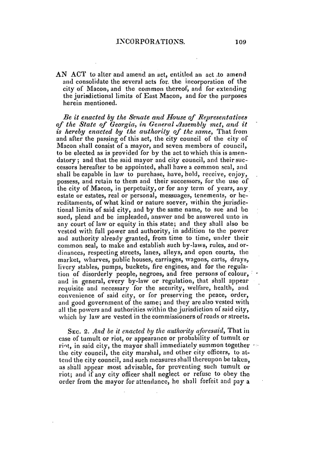 handle is hein.slavery/ssactsga0246 and id is 1 raw text is: JNCORPORATIONS.

AN ACT to alter and amend an act, entitled an act .to amend
and consolidate the several acts for. the incorporation of the
city of Macon, and the common thereof, and for extending
the jurisdictional limits of East Macon, and for the purposes
herein mentioned.
Be it enacted by the Senate and House of Representatives
of the State of Georgia, in General dssembly met, and it
is hereby enacted by the authority of the same, That from
and after the passing of this act, the city council of the city of
Macon shall consist of a mayor, and seven members of council,
to be elected as is provided for by the act to which this is amen-
datory; and that the said mayor and city council, and their suc-
cessors hereafter to be appointed, shall have a common seal, and
shall be capable in law to purchase, have, hold, receive, enjoy,
possess, and retain to them and their successors, for the use of
the city of Macon, in perpetuity, or for any term of years, any.
estate or estates, real or personal, messuages, tenements, or he-
reditaments, of what kind or nature soever, within the jurisdic-
tional limits of said city, and by the same name, to sue and be
sued, plead and be impleaded, answer and be answered unto in
any court of law or equity in this state; and they shall also be
vested with full power and authority, in addition to the power
and authority already granted, from time to time, under their
common seal, to make and establish such by-laws, rules, and or-
dinances, respecting streets, lanes, alleys, and open courts, the
market, wharves, public houses, carriages, wagons, carts, drays,
livery stables, pumps, buckets, fire engines, and for the regula-
tion of disorderly people, negroes, and free persons of colour,
and in general, every by-law or regulation, that shall appear
requisite and necessary for the security, welfare, health, and
convenience of said city, or for preserving the peace, order,
and good government of the same; and they are also vested with
all the powers and authorities within the jurisdiction of said city,
which by law are vested in the commissioners of roads or streets.
SEc. 2. And be it enacted by the authority qforesaid, That in
case of tumult or riot, or appearance or probability of tumult or
riot, in said city, the mayor shall immediately summon together
the city council, the city marshal, and other city officers, to at-
tend' the city council, and such measures shall thereupon be taken,
as shall appear most advisable, for preventing such tumult or
riot; and if any city officer shall neglect or refuse to obey the
order from the mayor for attendance, he shall forfeit and pay a

109


