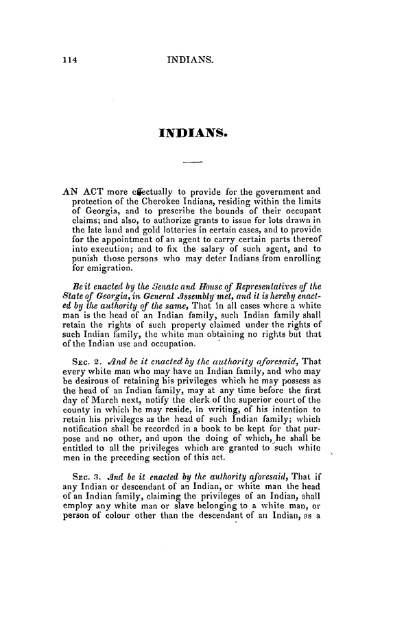 handle is hein.slavery/ssactsga0247 and id is 1 raw text is: INDIANS.

INDIANS.
AN ACT more clectually to provide for the government and
protection of the Cherokee Indians, residing within the limits
of Georgia, and to prescribe the bounds of their occupant
claims; and also, to authorize grants to issue for lots drawn in
the late land and gold lotteries in certain cases, and to provide
for the appointment of an agent to carry certain parts thereof
into execution; and to fix the salary of such agent, and to
punish those persons who may deter Indians from enrolling
for emigration.
Be it enacted by the Senatc and House of Representatives of the
State of Georgia, in General .Isseinbly met, and it is hereby enact-
ed by the authority of the same, That in all cases where a white
man is the head of an Indian family, such Indian family shall
retain the rights of such property claimed under the rights of
such Indian family, the white man obtaining no rights but that
of the Indian use and occupation.
SEC. 2. dnd be it enacted by the authority aforesaid, That
every white man who may have an Indian family, and who may
be desirous of retaining his privileges which he may possess as
the head of an Indian family, may at any time before the first
day of March next, notify the clerk of the superior court of the
county in which he may reside, in writing, of his intention to
retain his privileges as the head of such Indian family; which
notification shall be recorded in a book to be kept for that pur-
pose and no other, and upon the doing of which, he shall be
entitled to all the privileges which are granted to such white
men in the prcceding section of this act.
SEc. 3. Ind be it enacted by the authority aforesaid, That if
any Indian or descendant of an Indian, or white man the head
of an Indian family, claiming the privileges of an Indian, shall
employ any white man or slave belonging to a white man, or
person of colour other than the descendant of an Indian, as a

114


