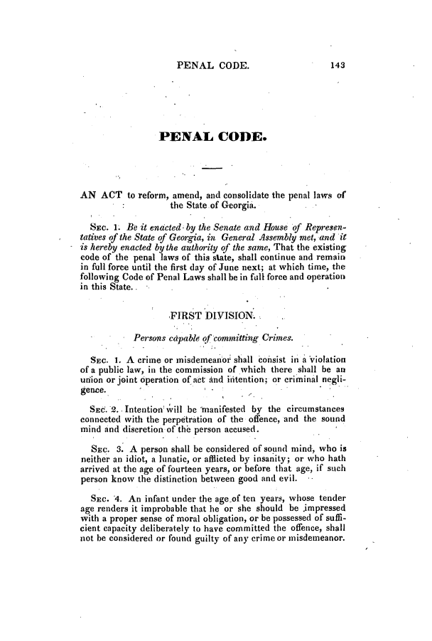 handle is hein.slavery/ssactsga0249 and id is 1 raw text is: PENAL CODE.

PENAL CODE.
AN ACT to reform, amend, and consolidate the penal laws of
the State.of Georgia.
SEc. 1. Be it enacted- by the Senate and House of Represen-
tatives of the State of Georgia, in General Assembly met, and it
is hereby enacted by the authority of the same, That the existing
code of the penal laws of this state, shall continue and remain
in full force until the first day of June next; at which time, the
following Code of Penal Laws shall be in fall force and operation
in this State.
FIRST DIVISION.
Persons capable qf committing Crimes.
SEC. 1. A crime or misdemeanor shall COilsist in a violation
of a public law, in the commission of which there shall be an
union or joint operation of act And ititention; or criminal negli-
gence.
SEC. 2. Intention 1vill be manifested by the circumstances
connected with the perpetration of the offence, and the sound
mind and discretion of the person accused.
SEC. 3. A person shall be considered of sound mind, who is
neither an idiot, a lunatic, or afflicted by insanity; or who hath
arrived at the age of fourteen years, or before that age, if such
person know the distinction between good and evil.
SEc. 4. An infant under the age of ten years, whose tender
age renders it improbable that he or she should be impressed
with a proper sense of moral obligation, or be possessed of suffi-
cient capacity deliberately to have committed the offence, shall
not be considered or found guilty of any crime or misdemeanor.

143


