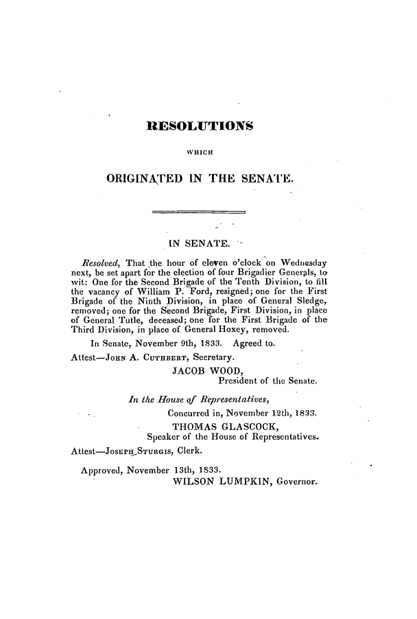 handle is hein.slavery/ssactsga0254 and id is 1 raw text is: RESOL]UTIONS
WHICH
ORIGINATED IN THE SENATE.
IN SENATE. -
Resolved, That the hour of eleven o'clock on Wednesday
next, be set apart for the election of four Brigadier Generids, to
wit: One for the Second Brigade of the Tenth Division, to fill
the vacancy of William P. Ford, resigned; one for the First
Brigade of the Ninth Division, in place of General Sledge,
removed; one for the Second Brigade, First Division, in place
of General Tutle, deceased; one for the First Brigade of the
Third Division, in place of General Hoxey, removed.
In Senate, November 9th, 1833. Agreed to.
Attest-JOHN A. CUTHBERT, Secretary.
JACOB WOOD,
President of the Senate.
In the House of Representatives,
Concurred in, November 12th, 1833.
THOMAS GLASCOCK,
Speaker of the House of Representatives.
Attest-JosErPHSTuRGIs, Clerk.
Approved, November 13th, 1S33.
WILSON LUMPKIN, Governor.


