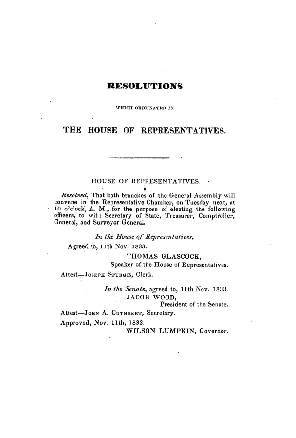 handle is hein.slavery/ssactsga0255 and id is 1 raw text is: RESOLUTIONS
WHICH ORIGINATED IN
THE HOUSE OF REPRESENTATIVES.
HOUSE OF REPRESENTATIVES.
Resolved, That both branches of the General Assembly will
convene in the Representative Chamber, on Tuesday next, at
10 o'clock, A. M., for the purpose of electing the following
officers, to wit: Secretary of State, Treasurer, Comptroller,
General, and Surveyor General.
In the House of Representatives,
Agreeed to, 11th Nov. 1833.
THOMAS GLASCOCK,
Speaker of the House of Representatives.
Attest-JOsEPH S.TURGIS, Clerk.
In the Senate, agreed to, 11th Nov. 1.833.
JACOB WOOD,
President of the Senate.
Attest-JoHN A. CUTHBERT, Secretary.
Approved, Nov. 11th, 1833.
WILSON LUMPKIN, Governor.


