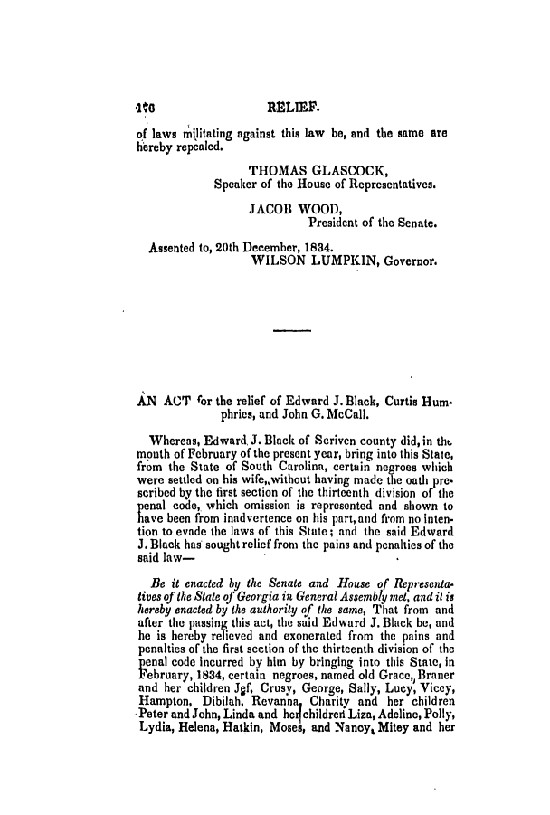 handle is hein.slavery/ssactsga0260 and id is 1 raw text is: of laws militating against this law be, and the same are
hereby repealed.
THOMAS GLASCOCK,
Speaker of the House of Representatives.
JACOB WOOD,
President of the Senate.
Assented to, 20th December, 1834.
WILSON LUMPKIN, Governor.
AN ACT ror the relief of Edward J. Black, Curtis Hum-
phries, and John G. McCall.
Whereas, Edward. J. Black of Scriven county did, in tht.
month of February of the present year, bring into this State,
from the State of South Carolina, certain negroes which
were settled on his wife,,without having made the oath pre-
scribed by the first section of the thirteenth division of the
penal code, which omission is represented and shown to
have been from inadvertence on his part,and from no inten-
tion to evade the laws of this State; and the said Edward
J. Black has sought relief from the pains and penalties of the
said law-
Be it enacted by the Senate and House of Representa.
tives of the State of Georgia in General Assembly met, and it is
hereby enacted by the authority of the same, That from and
after the passing this act, the said Edward J. Black be, and
he is hereby relieved and exonerated from the pains and
penalties of the first section of the thirteenth division of the
penal code incurred by him by bringing into this State, in
February, 1834, certain negroes, named old Grace,,Braner
and her children Jgf, Crusy, George, Sally, Lucy, Vicey,
Hampton, Dibilah Revanna Charity and her children
Peter and John, Linda and he childred Liza, Adeline, Polly,
Lydia, Helena, Hatkin, Moses, and Nanoy, Mitey and her


