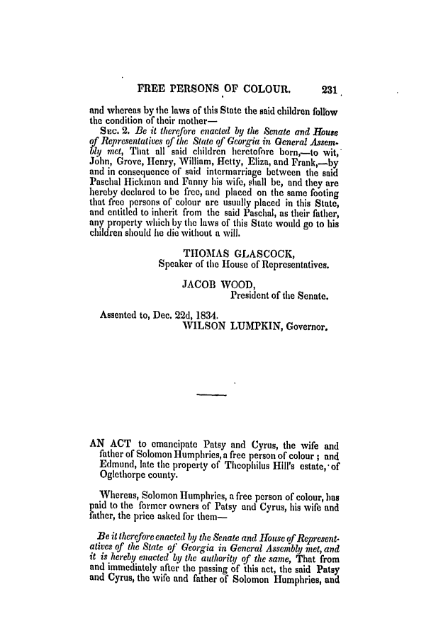handle is hein.slavery/ssactsga0266 and id is 1 raw text is: FREE PERSONS OF COLOUR.

and whereas by the laws of this State the said children follow
the condition of their mother-
SEc. 2. Be it there fore enacted by the Senate and House
of Representatives of ihe State of Georgia in General Assem-
ly met, That all said children heretofore born,-to wit,
Jlhn, Grove, Henry, William, Hetty, Eliza, and Frank,-by
and in consequence of said intermarriage between the said
Paschal Hickman and Fanny his wife, shall be, and they are
hereby declared to be free, and placed on the same footing
that free persons of colour are usually placed in this State,
and entitled to inherit from the said Paschal, as their father,
any property which by the laws of this State would go to his
children should he die without a will.
THOMAS GLASCOCK,
Speaker of the House of Representatives.
JACOB WOOD,
President of the Senate.
Assented to, Dec. 22d, 1834.
WILSON LUMPKIN, Governor.
AN ACT to emancipate Patsy and Cyrus, the wife and
father of Solomon Humphries, a free person of colour; and
Edmund, late the property of Theophilus Hill's estate,* of
Oglethorpe county.
Whereas, Solomon Humphries, a free person of colour, has
paid to the former owners of Patsy and Cyrus, his wife and
father, the price asked for them-
Be it therefore enacted by the Senate and House of Represent-
atives of the State of Georgia in General Assembly met, and
it is hereby enacted by the authority of the same, That from
and immediately after the passing of this act, the said Patsy
and Cyrus, the wife and father of Solomon Humphries, and

231


