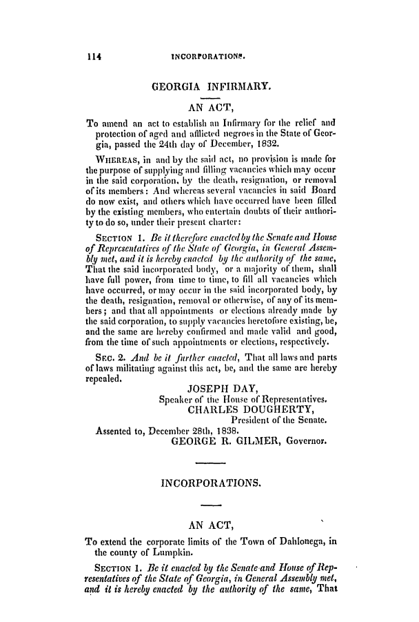 handle is hein.slavery/ssactsga0293 and id is 1 raw text is: INCORPORATIONF.

GEORGIA INFIRMARY.
AN ACT,
To amend an act to establish an Infirmary for the relief and
protection of aged and afflicted negroes in the State of Geor-
gia, passed the 24th day of December, 1832.
WHEREAS, in and by the said act, no provi'sion is made for
the purpose of supplying and filling vacancies which may occur
in the said corporation. by the death, resignation, or removal
of its members: And whereas several vacancies in said Board
do now exist, and others which have occurred have been filled
by the existing members, who entertain doubts of their authori-
ty to do so, under their present charter:
SECTION 1. Be it therefore enactedby the Senate and House
of Reprcsentatires of the State of Georgia, in General Assen-
bly met, and it is hereby enacted by the authority of the same,
That the said incorporated body, or a majority of them, shall
have full power, from time to time, to fill all vacancies which
have occurred, or may occur in the said incorporated body, by
the death, resignation, removal or otherwise, of any of its mem-
bers; and that all appointments or elections already made by
the said corporation, to supply vacancies heretofore existing, be,
and the same are hereby confirmed and made valid and good,
from the time of such appointments or elections, respectively.
SEC. 2. And be it further enacted, That all laws and parts
of laws militating against this act, be, and the same are hereby
repealed.
JOSEPH DAY,
Speaker of the House of Representatives.
CHARLES DOUGHERTY,
President of the Senate.
Assented to, December 28th, 1838.
GEORGE R. GILMER, Governor.
INCORPORATIONS.
AN ACT,
To extend the corporate limits of the Town of Dahlonega, in
the county of Lumpkin.
SECTION 1. Be it enacted by the Senate and House of Rep-
resentatives of the State of Georgia, in General Assembly met,
and it is hereby enacted by the authority of the same, That

114


