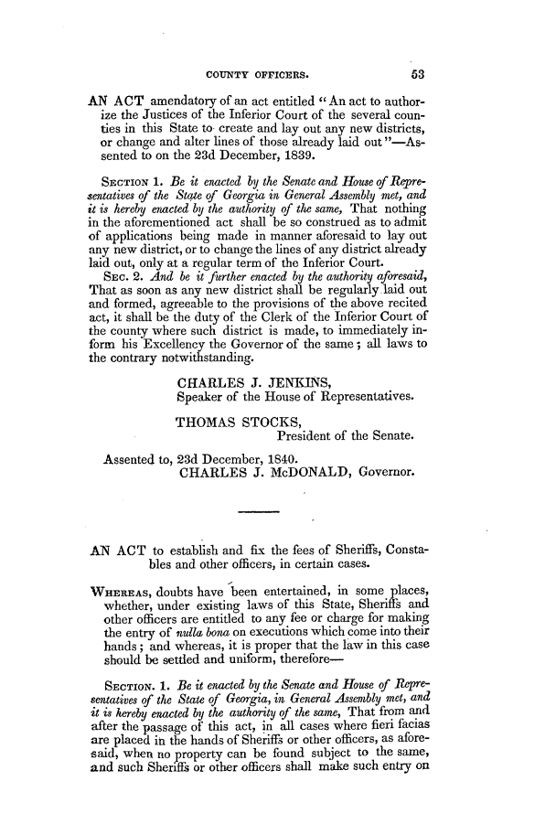 handle is hein.slavery/ssactsga0305 and id is 1 raw text is: COUNTY OFFICERS.

AN ACT amendatory of an act entitled  An act to author-
ize the Justices of the Inferior Court of the several coun-
ties in this State to create and lay out any new districts,
or change and alter lines of those already laid out -As-
sented to on the 23d December, 1839.
SECTION 1. Be it enacted by the Senate and House of Repre-
sentatives of the State of Georgia in General Assembly met, and
it is hereby enacted by the authority of the same, That nothing
in the aforementioned act shall be so construed as to admit
of applications being made in manner aforesaid to lay out
any new district, or to change the lines of any district already
laid out, only at a regular term of the Inferior Court.
SEC. 2. And be it further enacted by the authority aforesaid,
That as soon as any new district shall be regularly laid out
and formed, agreeable to the provisions of the above recited
act, it shall be the duty of the Clerk of the Inferior Court of
the county where such district is made, to immediately in-
form his Excellency the Governor of the same; all laws to
the contrary notwithstanding.
CHARLES J. JENKINS,
Speaker of the House of Representatives.
THOMAS STOCKS,
President of the Senate.
Assented to, 23d December, 184:0.
CHARLES J. McDONALD, Governor.
AN ACT to establish and fix the fees of Sheriffs, Consta-
bles and other officers, in certain cases.
WHEREAS, doubts have been entertained, in some places,
whether, under existing laws of this State, Sheriffs and
other officers are entitled to any fee or charge for making
the entry of nulla bona on executions which come into their
hands; and whereas, it is proper that the law in this case
should be settled and uniform, therefore-
SECTION. 1. Be it enacted by the Senate and House of Repre-
sentatives of the State of Geogia, in General Assembly met, and
it is hereby enacted by the authority of the same, That from and
after the passage of this act, in all cases where fieri facias
are placed in the hands of Sheriffs or other officers, as afore-
said, when no property can be found subject to the same,
and such Sheriffs or other officers shall make such entry on



