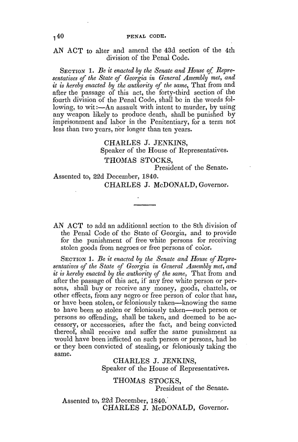 handle is hein.slavery/ssactsga0306 and id is 1 raw text is: AN ACT to alter and amend the 43d section of the 4th
division of the Penal Code.
SECTION 1. Be it enacted by the Senate and House of Repre-
sentatives of the State of Georgia in General Assembly met, and
it is hereby enacted by the authority of the same, That from and
after the passage of this act, the forty-third section of the
fourth division of the Penal Code, shall be in the words fol-
lowing, to wit:-An assault with intent to murder, by using
any weapon likely to produce death, shall be punished by
imprisonment and labor in the Penitentiary, for a term not
less than two years, nbr longer than ten years.
CHARLES J. JENKINS,
Speaker of the House of Representatives.
THOMAS STOCKS,
President of the Senate.
Assented to, 22d December, 1840.
CHARLES J. McDONALD, Governor.
AN ACT to add an additional section to the 8th division of
the Penal Code of the State of Georgia, and to provide
for the punishment of free white persons for receiving
stolen goods from negroes or free persons of color.
SECTION 1. Be it enacted by the Senate and House of Repre-
sentatives of the State of Georgia in General Assembly met, and
it is hereby enacted by the authority of the same, That from and
after the passage of this act, if any free white person or per-
sons, shall buy or receive any money, goods, chattels, or
other effects, from any negro or free person of color that has,
or have been stolen, or feloniously taken-knowing the same
to have been so stolen or feloniously taken-such person or
persons so offending, shall be taken, and deemed to be ac-
cessory, or accessories, after the fact, and being convicted
thereof, shall receive and suffer the same punishment as
would have been inflicted on such person or persons, had he
or they been convicted of stealing, or feloniously taking the
same.
CHARLES J. JENKINS,
Speaker of the House of Representatives.
THOMAS STOCKS,
President of the Senate.
Assented to, 22d December, 1840.
CHARLES J. McDONALD, Governor.

1 40

PENAL CODE.


