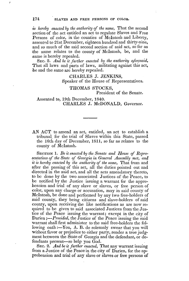 handle is hein.slavery/ssactsga0308 and id is 1 raw text is: SLAVES AND FREE PERSONS OF COLORL

is hereby enacted by the authority of the same, That the second
section of the act entitled an act to regulate Slaves and Free
Persons of color, in the counties of McIntosh and Liberty,
assented to 21st December, eighteen hundred and thirty-nine,
and so much of the said second section of said act, so far as
the same relates to the county of McIntosh, be, and the
same is hereby repealed.
SEC. 2. And be it further enacted by the authority aforesaid,
That all laws and parts of laws, militating against this act,
be and the same are hereby repealed.
CHARLES J. JENKINS,
Speaker of the House of Representatives.
THOMAS STOCKS,
President of the Senate.
Assented to, 19th December, 1840.
CHARLES J. McDONALD, Governor.
AN ACT to amend an act, entitled, an act to establish a
tribunal. for the trial of Slaves within this State, passed
the 16th day of December, 1811, so far as relates to the
county of McIntosh.
SECTION 1. Be it enacted by the Senate and House of Repre-
sentatives of the State of Georgia in General Assembly met, and
it is hereby enacted by the authority of the same, That from and
after the passing of this act, all the duties pointed out and
directed in the said act, and all the acts amendatory thereto,
to be done by the two associated Justices of the Peace, to
be notified by the Justice issuing a warrant for the appre-
hension and trial of any slave or slaves, or free person of
color, upon any charge or accusation, may in said county of
McIntosh, be done and performed by any two free-holders of
said county, they being citizens and slave-holders of said
county, upon receiving the like notifications as are now re-
quired to be given to said associated Justices from the Jus-
tice of the Peace issuing the warrant; except in the city of
Darien ;-Provided, the Justice of the Peace issuing the said
warrant shall first administer to the said free-holders the fol-
lowing oath:-You, A. B. do solemnly swear that you will
without favor or prejudice to either party, render a true judg-
ment between the State of Georgia and the defendant, or de-
fendants present-so help you God.
SEc. 2. And be it further enacted, That any warrant issuing
from a Justice of the Peace in the city of Darien, for the ap-
prehension and trial of any slave or slaves or free persons of

174


