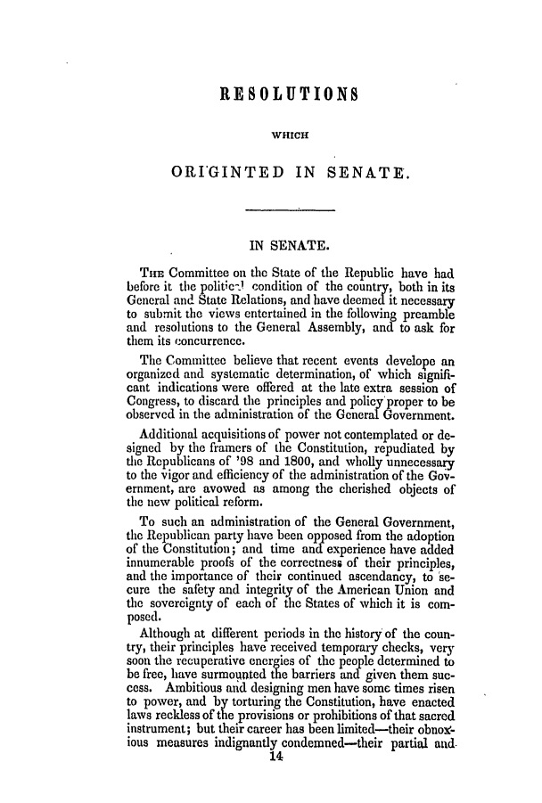 handle is hein.slavery/ssactsga0316 and id is 1 raw text is: RESOLUTIONS
WHICH
ORI'GINTED IN SENATE.
IN SENATE.
THE Committee on the State of the Republic have had
before it the politic-) condition of the country, both in its
General and State Relations, and have deemed it necessary
to submit the views entertained in the following preamble
and resolutions to the General Assembly, and to ask for
them its concurrence.
The Committee believe that recent events develope an
organized and systematic determination, of which signifi-
cant indications were offered at the late extra session of
Congress, to discard the principles and policy'proper to be
observed in the administration of the General Government.
Additional acquisitions of power not contemplated or de-
signed by the framers of the Constitution, repudiated by
the Republicans of '98 and 1800, and wholly unnecessary
to the vigor and efficiency of the administration of the Gov-
ernment, are avowed as among the cherished objects of
the new political reform.
To such an administration of the General Government,
the Republican party have been opposed from the adoption
of the Constitution; and time and- experience have added
innumerable proofs of the correctness of their principles,
and the importance of their continued ascendancy, to se-
cure the safety and integrity of the American Union and
the sovereignty of each of the States of which it is com-
posed.
Although at different periods in the history of the coun-
try, their principles have received temporary checks, very
soon the recuperative energies of the people determined to
be free, have surmounted the barriers and given them suc-
cess. Ambitious aid designing men have somc times risen
to power, and by torturing the Constitution, have enacted
laws reckless of the provisions or prohibitions of that sacred
instrument; but their career has been limited-their obnoY-
ious measures indignantly condemned-their partial and.
14


