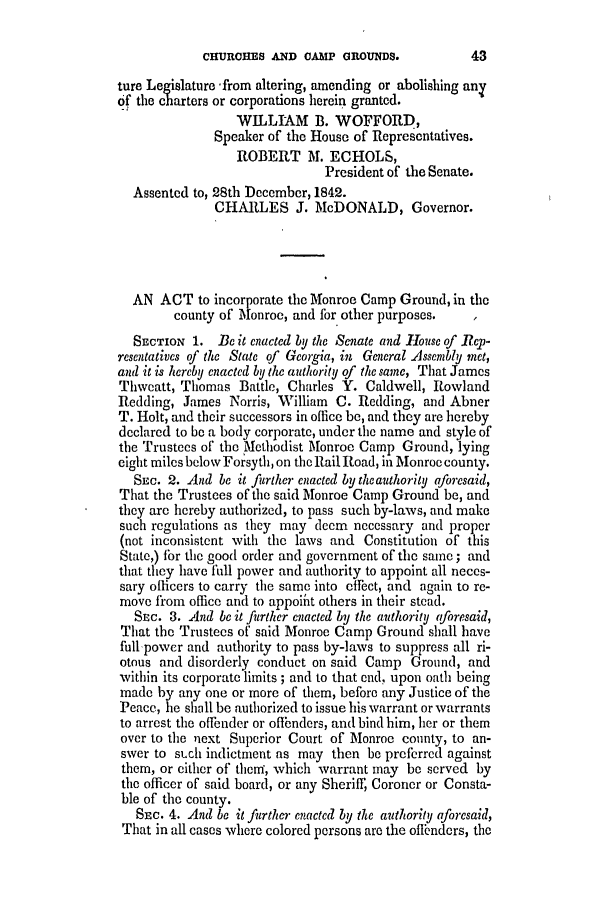 handle is hein.slavery/ssactsga0317 and id is 1 raw text is: CHURCHES AND CAMP GROUNDS.

ture Legislature -from altering, amending or abolishing any
of the charters or corporations herein granted.
WILLIAM B. WOFFORD,
Speaker of the House of Representatives.
ROBERT M. ECHOLS,
President of the Senate.
Assented to, 28th December, 1842.
CHARLES J. McDONALD, Governor.
AN ACT to incorporate the Monroe Camp Ground, in the
county of Monroe, and for other purposes.
SECTION 1. Be it enacted by the Senate and House of Rep-
resentatives of the State of Georgia, in General Assembly net,
and it is hereby enacted by the anthority of the sane, That James
Thweatt, Thomas Battle, Charles Y. Caldwell, Rowland
Redding, James Norris, William C. Redding, and Abner
T. Holt, and their successors in office be, and they are hereby
declared to be a body corporate, under the name and style of
the Trustees of the Methodist Monroe Camp Ground, lying
eight miles below Forsyth, on the Rail Road, in Monroe county.
SEC. 2. And be it further enacted by the authority aforesaid,
That the Trustees of the said Monroe Camp Ground be, and
they are hereby authorized, to pass such by-laws, and make
such regulations as they may deem necessary and proper
(not inconsistent with the laws and Constitution of this
State,) for the good order and government of the same; and
that they have full power and authority to appoint all neces-
sary oflicers to carry the same into effect, and again to re-
move from office and to appoint others in their stead.
SEc. 3. And be it further enacted by the authority aforesaid,
That the Trustees of said Monroe Camp Ground shall have
full powcr and authority to pass by-laws to suppress all ri-
otous and disorderly conduct on said Camp Ground, and
within its corporate limits ; and to that end, upon oath being
made by any one or more of them, before any Justice of the
Peace, he shall be authorized to issue his warrant or warrants
to arrest the offender or offbnders, and bind him, her or them
over to the next Superior Court of Monroe county, to an-
swer to sLch indictment as may then be preferred against
them, or either of theni, which warrant may be served by
the officer of said board, or any Sheriff, Coroner or Consta-
ble of the county.
SEc. 4. And be it further enacted by the authority aforesaid,
That in all cases where colored persons are the offendors, the

43


