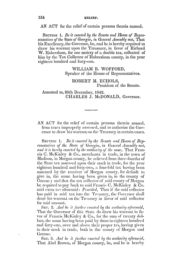 handle is hein.slavery/ssactsga0321 and id is 1 raw text is: AN ACT for the relief of certain persons therein named.
SECTION 1. Be it elacted by the SeCiatc ad 11ouse of Repwe-
scltatives of the State of Georgia, in General Asseibly met, That
his Excellency, the Governor, be, and he is hereby required to
draw his warrant upon the Treasurer, in thvor of Richard
W. Habershan, for one moiety of a double tax, collected of
him by the Tax Collector of Habershram county, in the year
cighteen hundred and forty-one.
WILLIAM    B. WOFFORD,
Speaker of the House of Representatives.
ROBERT M. ECHOLS,
President of the Senate.
Assented to, 2Sth December, 1S42.
CHARLES J. McDONALD, Governor.
AN ACT fbr the relief of certain persons therein named,
from taxes imlproperly assessed, and to authorize the Gov-
ernor to draw his warrant on the Trcasury in certain cases.
SECTION 1. Bec It Cnacted by the ScniatC and lb0rse of R C-
rcsentatircs of the State of Georgia, in Gencral Asscmblyf met,
and it is hcreby enacted by the authority of the same, That Fran-
cis C. McKinley & Co., merchants in trade, in the town of
Madison, in Morgan county, be relieved from three-fiurtis of
the State tax assessed upon their stock in trade, for the year
eighteen hundred and forty-two, a four-fbild tax having been
assessed by the receiver of Morgan county, for delilt to
give in, the same having been given in, in tihe county of
Greene ; and that the tax collector of said county of Morgan
be required to pay back to said Francis C. McKinley & Co.
said extra ta :afresaid: Piorided, That if' the said collector
has paid ill said tax into the Tirasury, tihe Governor shall
draw his war rant on the Treasury in favor of said collector
for said anount.
SEC. Q. And be it //urthtr eiacted iy the arthormj (loresaid,
That the Governor of this State do draw his warrant inl fh-
vor of Francis McKinley & Co., for the sur of twenty dol-
lars, tire same ehavingben paid by them in eighrteCn hundred
and forty-one, over and above their proper tax, having given
inl their stock in trade, both in the county of Morgan and
Greene.
SEc. 3. And be it fa ther enacted by the authority aforesaid,
That Abel Brown, of Morgan county, be, and ie is hereby

154

anslaE.


