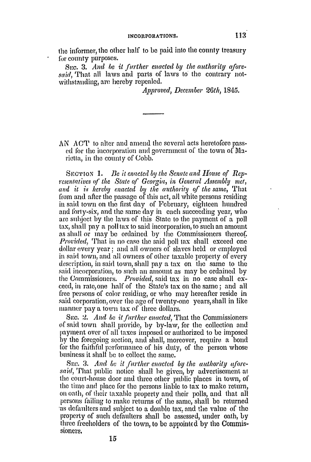 handle is hein.slavery/ssactsga0339 and id is 1 raw text is: INCORPORATIONS.

the informer, the other half to be paid into the county treasury
for county purposes.
St-c. 3. And be it further enacted by the authority afore-
said, That all laws and parts of laws to the contrary not-
withstanding, are hereby repealed.
Approved, December 26th, 1845.
AN ACT to alter and amend the several acts heretofore pass-
ed for the incorporation and government of the town of Ma-
rietta, in the county of Cobb.
SECTION 1. Be it enacted by the Senate and 1ouse of Rep-
resentativcs of the State of Georgia, in General Assembly met,
and it is hereby enacted by the authority of the same, Thait
from and after the passage of this act, all white persons residing
in said town on the first day of February, eighteen hundred
and forty-six, and the same day in each succeeding year, who
are subject by the laws of this State to the payment of' a poll
tax, shall pay a poll tax to said incorporation, to such an amount
as shall or may be ordained by the Commissioners thereof.
Provided, That in no case the said poll tax shall exceed one
dollar every year; and all owners of slaves held or employed
in said town, and all owners of other taxable property of every
description, in said town, shall pay a tax on the same to the
said incorporation, to such an amount as may be ordained by
the Commissioners. Provided, said tax in no case shall ex-
ceed, in rate,one half of the State's tax on the same; and all
free persons of color residing, or who may hereafter reside in
said corporation, over the age of twenty-one years, shall in like
manner pay a tovn tax of three dollars.
Sac. 2. And be it further enacted, That the Commissioners
of said town shall provide, by by-law, for the collection and
payment over of all taxes imposed or authorized to be imposed
bV the foregoing section, and shall, moreover, require a bond
for the faithfil perfornance of his duty, of the person whose
business it shall be to collect the same.
Sc. 3. And he it further enacted by the authority afore-
said, That public notice shall be given, by advertisement at
the court-house door and three other public places in town, of
the time andl place for the persons liable to tax to make return,
on oath, of their taxable property and their polls, and that all
persons failing to make returns of the same, shall be returned
as defaulters and subject to a double tax, and the value of the
property of such defaulters shall be assessed, under oath, by
three freeholders of the town, to be appointEd by the Commis-
sioners.
15

113


