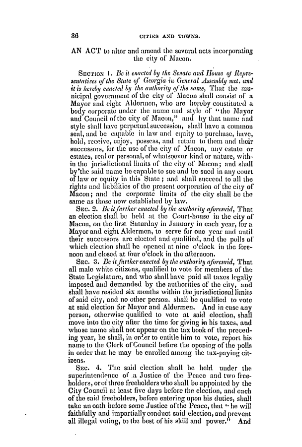 handle is hein.slavery/ssactsga0346 and id is 1 raw text is: CITIES AND TOWNS.

AN ACT to alter and amend the several acts incorporating
the city of Macon.
SECTIoN 1. Be it enacted by the Senate and House (Y Relprc-
sentatives oftihe State of Georgia in General Assembly net. and
it is hereby enuacted by the authority the same, That the mu-
nicipal government of* the city of Macon shall consist of a
Mayor and eight Aldermen, who are hereby constituted a
body corporate under the name and style of ,the Mayor
and Council ofthe city of Macon, and by that name and
style shall have perpetual succession, shall have a conunon
seal, and be capable in law and equity to purchase, have,
hold, receive, enjoy, possess, and retain to them and their
successors, for the use of the city of Macon, any estate or
estates, real or personal, of whatsoover kind or nature, with-
in the jurisdictional limits of the city of Macon; and shall
by'the said name he capable to sue and be sued in any court
of law or equity in this State ; and shall succeed to all the
rights and liabilities of the present corporation of the city of
Macon; and the corporate limits of the city shall be the
same as those now established by law.
SEC. 2. Bc ilftrther enacted by the authority ajoresaid, That
an election shall be held at the Court-house in the city of
Macon, on the first Saturday in January in each year, for a
Mayor and eight Aldermen, to serve for one year and until
their successors are elected and qualified, and the polls of
which eleclion shall be opened at nine o'clock in the fore-
noon and closed at four o'clock in the afternoon.
SEC. 3. Be itfitrther enacted by the (ithority aforesaid, That
all male white citizens, qualified to vote for members of the
State Legislature, and who shall have paid all taxes legally
imposed and demanded by the authorities of the city, and
shall have resided six months within the jurisdictional limits
of said city, and no other person, shall be qualified to vote
at said election for Mayor and Aldermen. And in case any
person, otherwise qualified to vote at said election, shall
move into the city after the time for giving i his taxes, and
whose name shall not appear on the tax book of the preced-
ing year, he shall, in ord.er to entitle him to vote, report his
name to the Clerk of Council before the opening of the polls
in order that he may be enrolled among the tax-paying cit-
izens.
SEc. 4. The said election shall be helt  nuder the
superintendence ot'.a Justice of the Peace and two free-
holders, orof three freeholders who shall be appointed by the
City Council at least five days before the election, and each
of the said freeholders, before entering upon his duties, shall
take an oath before some Justice of the Peace, that * he will
faithfllly and impartially conduct said election, and prevent
all illegal voting, to the best of his skill and power. And

36)


