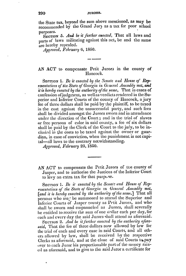 handle is hein.slavery/ssactsga0358 and id is 1 raw text is: the State tax, beyond the sum above mentioned, as may be
recomuended by the Grand Jury as a tax for poor school
purposes.
SECTIoN 5. And be it further enacted, That all laws and
parts of laws militating against this act, be and the same
are hereby repealed.
Ayproved, February 6, 1850.
AN ACT to compensate Petit Jurors in the county of
Hancock.
SECTION 1, Bec it enacted by the Senate and House of R-.
resentatives of s/e State of Georgia in Gn eral Assembly met, and
it is hereby enacted by the authority ofthe same, That in cases of
confession ofjudgment, as wellas verdicts rendered in the Su-
perior and Inferior Courts of the county of Hancock, a jury
fee of three dollars shall be paid by the plaintifl, to be taxed
in the cost against the unsuccessful party, and such fees
shall be divided amongst the Jurors sworn and in attendance
under the direction of the Court; and in the trial of slaves
or frec persons of color in said county, a fee of six dollars
shall be paid by the Clerk of the Court to the juiy, to be in-
cluded in the costs to be taxed against the owner or guar-
dian, in case of conviction, when the punishment is not capi-
tal-all laws to the contrary notwithstanding.
Approved, February 23, 1850.
AN ACT to compensate the Petit Jurors of the county of
Jasper, and to authorise the Justices of the Inferior Court
to levy an extra tax fbr that purpuse.
SEcrIoN 1. Be it enacted by the Senaff and House of Rep-
resentatives of the State of Georgia n General Assembly met,
[and it is hereby enacted by the authority ofJthe same,] That all
persons who ma; be summoned to attend the Superior and
Inferior Courts of Jasper county as Petit Jurors, and who
shall be sworn and empanneled as Jurors, shall severally
he entitled to receive the sum of one dollar each per day, for
each and every (lay the said Jurors -,hall attend as aforesaid.
SECTION 2. And be itirther enacted by the authority afore-
said, That the fee of' three dollars now allowed by law for
the trial of each and every case in said Courts, and all oth-
ero allowed by law, shall be received by the respective
Clerks as aforesaid, and at the close of said Courts t, pay
Over to each Juror his proportionable part of the money rais-
ed as aforesaid, and to give to the said Juror a certificate for

29()

anRons.


