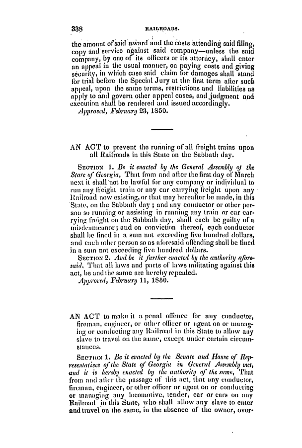 handle is hein.slavery/ssactsga0359 and id is 1 raw text is: the mnount ofsaid awvard and the costs atiending said filing,
copy ind service ag ainst said company-unless the said
company, by one of' its officers or its attortiey, shall enter
an appeal in the usual manner, on paying costs and giving
security, in which case said claim for damages shall stand
fbr trial before the Special Jury at the first term after sucb
appeal, upon the same terms, restrictions and liabilities as
apply to and govern other appeal cases, and judgment and
execution shall be rendered and issued accordingly.
Approved, February 23, 1S50.
AN ACT to prevent the running of all freight trains upon
all Railroads in this State on the Sabbath day.
SEcToN J. Be it enacted by the General Assembly oj the
Statc of) Georgia, That from and after the first day of March
next it shallnot be lawful fhr any company or individual to
run any freight train or any car carrying tireight upon any
]ailroad now existing, or that may hereafter be made, in this
State, on the Sabbath day ; and any conductor or other per-
son so running or assisting in running any train or car car-
rying freight on the Sabbath day, shall each be guilty of a
misdeameanor; and on conviction thereof, earch conductor
shall be fincd in a sum not exceeding five hundred dollars,
and each other person so as aflresaid offending shall be fined
in a sum not exceeding five hundred dollars.
SECTION 2. And be it Juriker enacted by the authority afore-
said, That all laws and parts of' laws militating against this
act, he and the same are hereby repealed.
Aprorced, February 11, 1S60.
AN ACT to make it a penal offence for any conductor,
fireman, engineer, or other ofiicer or agent on or manag-
ing or conducting any Rtailroad in this State to allow any
slave to travel oi the same, except under certain circum-
sitances.
SECTION 1. Be it enacted by the Senate and House of Rep-
resentatives o'ihe State of Georgia in General Asstmbly met,
and it is hereby enucted by the authority <f thesame, That
from and al'tcr the passage of this act, that tiny conductor,
fireman, engineer, or other officer or agent on or conducting
or managing any locomotive, tender, car or cars on any
Railroad in this State, who shall allow any slave to enter
and travel on the same, in the absence of the owner, over-

888

NAILRO0ADS.



