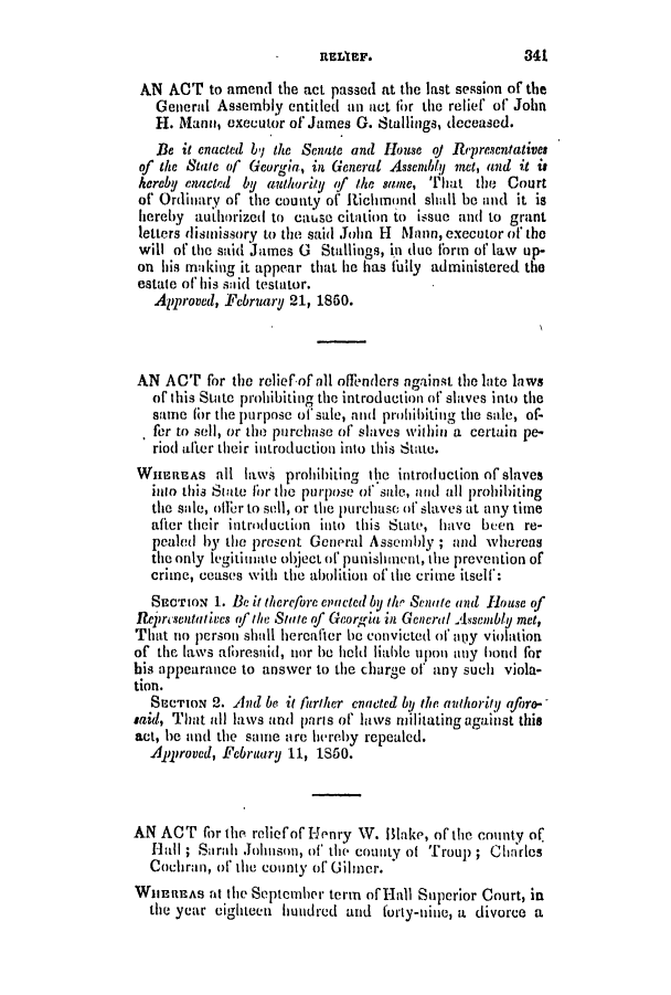 handle is hein.slavery/ssactsga0360 and id is 1 raw text is: AN ACT to amend the act passed at the last session of the
General Assembly entitled an act for the relief of John
H. Mano, executor of James G. Stallings, deceased.
Be it enacted bj the Senate and House oj Represenfatives
of the State of Georgia, in General Assembly met, and it is
kerebU enacted by authority <f the same, That the Court
of Ordinary of the. county of Iichmond shall be and it is
hereby authorized to cause citation to issue and to grant
letters dismissory to the said John H lMann, executor of the
will of the said James G Stallings, in due form of law up-
on his making it appear that be has fuily administered the
estate of his said testator.
Approved, Febrruary 21, 1860.
AN ACT for the relief-of all offenders against the late laws
of this State prohibiting the introduction of slaves into the
same (br the purpose of sale, and prohibiting the sale, of-
fer to sell, or the purchase of slaves within a certain pe-
riod after their introduction into this State.
WiHREAs all laws prohibiting the introduction of slaves
inio this State lor the purpose of sale, and all prohibiting
the sule, offer to sell, or the purchase of slaves at any time
after their introduction into this State, have been re-
pealed by the present General Assembly ; and whereas
the only legitimate object of punishment, the prevention of
crime, ceases with the abolition of the crime itself:
SECTION 1. Be it therefore enacted by 1/i Senate and Ilouse of
Reiresentatives (fthe State of Georgia in Gencral Assembly met,
That no person shall hereafter be convicted of ally violation
of the laws albresnid, nor he hold liable upon any bond for
his appearance to answer to the charge of any such viola-
tion.
SECTION 2. And be it further enacted by the authority aforo-
said, That all laws anl paris of laws militating against this
act, he and the samie are hereby repealed.
Approved, February 11, 1S50.
AN ACT for the. relief of Henry V. lake, of the county of
Hall ; Srnhi Johnson, of' the county of Troup ; Charles
Cochran, of the county of Gilmer.
WHEREAS at th1e September term ofiHall Stuperior Court, in
the year eighteen hundred and forty-nine, a divorce a

341

REILIEF.


