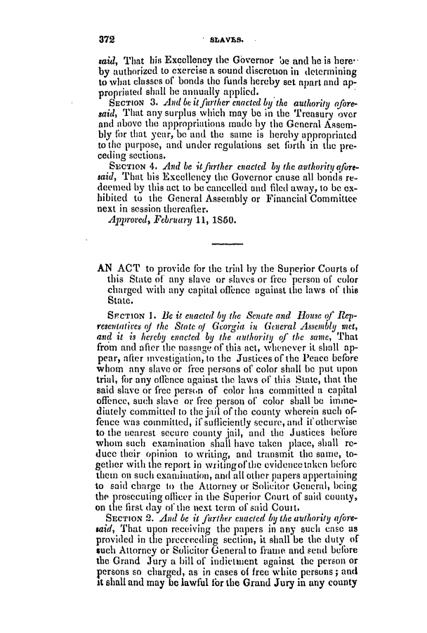 handle is hein.slavery/ssactsga0363 and id is 1 raw text is: said, That hin Excellency the Governor be and he is here*
by authorized to exercise a sound discretion in determining
to what classes of bonds the funds hereby set apart and ap-
propriated shall be annually applied.
SECTION 3. And be itfinther nactCd by hw authority ofore-
said, That any surplus which may be in the Treasury over
and above the appropriations made by the General Assem-
bly for that year, be and the same is hereby appropriated
to the purpose, and under regulations set forth in the pre-
ceding sections.
SECTION 4. And be itfurther enatcted by the authority afore-
said, That his Excellency the Governor cause all bonds re-
deemed by this act to be cancelled and filed away, to be ex-
hibited to the General Assembly or Financial Committee
next in session thereafter.
Approved, February 11, 1S60.
AN ACT to provide for the trial by the Superior Courts of
this State of any slave or slaves or frce person of color
charged with any capital offence against the laws of this
State.
SrCTIoN 1. Be it enacted by the Senate and House of Rep-
resentatives of the State o/ Georgia in General Assembly met,
and it is hereby enacted by the authority of the same, That
from and after the nassage of this act, whenever it shall ap-
pear, ather Investigaton, to the Justices of the Peace before
whom any slave or free persons of color shall be put upon
trial, for any offnce against the laws of' this State, that the
said slave or free person of color has committed a capital
offence, such slave or free person of color shall be imme-
diately committed to the jail of the county wherein such of-
fence was committed, if sufliciently secure, and il'otherwise
to the nearest secure county jail, and the Justices before
whom such examination shall have taken place, shall re-
duce their opinion to writing, and transmit the same, to-
gether with the report in writingof the evidence taken before
them on such examination, and all other papers appertaining
to said charge to the Attorney or Solicitor General, being
the prosecuting officer in the Superior Court of said county,
on the first (lay of the next terma of said Couit.
SECTION 2. And be it fitrther enacted by the authority afore-
said, That upon receiving the papers in any such case as
provided in the prcceeding section, it shall be the duty of
such Attorney or Solicitor General to fraune and send before
the Grand Jury a bill of indictment against the person or
persons so charged, as in cases of free white persons; and
it shall and may be lawful for the Grand Jury in any county

372

IStAVES.


