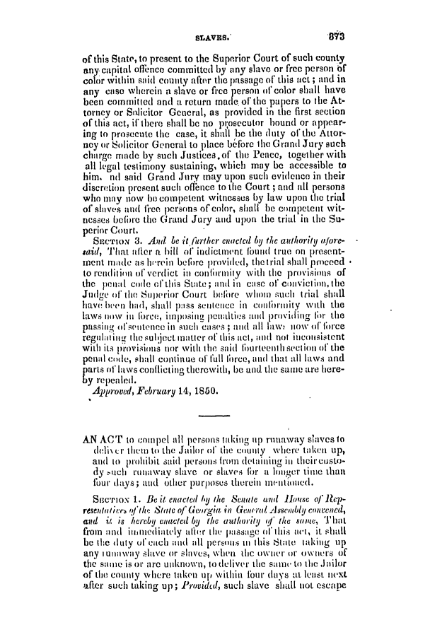 handle is hein.slavery/ssactsga0364 and id is 1 raw text is: of this State, to present to the Superior Court of such county
any capital offience coitnmted by any slave or free person of
color within said county after the passage of this act ; and in
any case wherein a slave or free person of color shall have
been committed and a return made of the papers to the At-
torney or Salicitor General, as provided in the first section
of this act, if there shall be no pt;osecutor bound or appear-
ing to prosecute the case, it shad be the duty of the Attor-
ney or Solicitor General to place before the Grand Jury such
charge made by such Justices.of the Peace, together with
all legal testimony sustaining, which may be accessible to
him. nd said Grand Jnry may upon such evidence in their
discretion present such oflence to the Court ; and all persons
who may now be competent witnesses by law upon the trial
of slaves and free persons of color, shall be competent wit-
nesses before tho Grand Jury and upon the trial in the Su-
perior Court.
SECrox 3. And be it fkrther enacted by the authority afore-
said, That after a hill of indictment 1ond true on present-
ment made as hi-rein before provided, thetrial shall proceed
to rendition of verdict in confirmity with the provisions of
the penal code of this Suite; and in case of cOnIvictiOn, the
Judge of the Superior Court before whom such trial shall
have been had, shall p:iss sentience in cniombrimity With the
laws now in foree, imposing penalties and providing for the
passing ohsentence in such cases ; and all law, 110w of force
regul;itin the subject matter of this act, Mid not inconsistent
with its lisovisions nor with the said liturteent hsection of the
penal code, shall continue of full force, and that all laws and
parts of laws conflicting therewith, be and the same are here-
by repealed.
Approved, February 14, 1850.
AN ACT to compel all persons taking up runaway Slaves to
(eli\ Cr them to the Jailor of the county where taken up,
and to prohibit said iIerSOns from (ldeiaininig in theircusto-
dy uch runaway slave or slaves fbr a longer time than
four days; and other purpoSeS therein meintioied.
SECTION 1.- BC it enacte(I  y /te Senate and Hlowtse of iep-
resentaliee jf the State of' Gigia in Genroal Assembly conCened,
and it is hereby elawted by the authority of the samte, ' bat
from and inionediitely after the passage of this act, it shall
be the dlty of each und all persons Ill this State taking up
any iuia wiay slave or slaves, when thc owner or owiers of
the same is or are unknown, to deliver the sait to the Joilor
of the county where taken up within four days at least next
after such taking up; Providtd, such slave shall not escape

81

SLAVES.*


